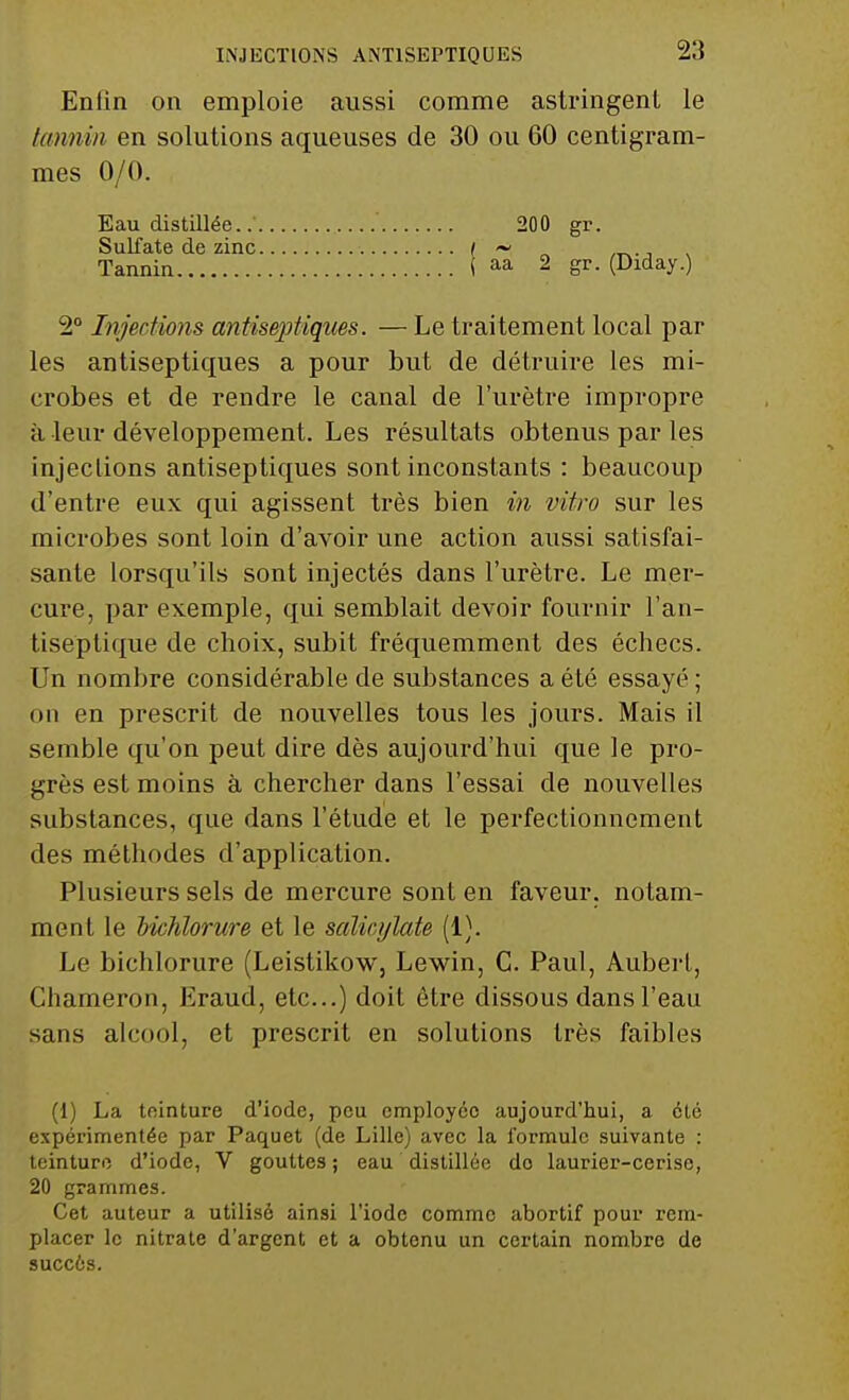 Enfin on emploie aussi comme astringent le tannin en solutions aqueuses de 30 ou 60 centigram- mes 0/0. Eau distillée. 200 gr. Sulfate de zinc ( ~ ._ ., Tannin ( aa 2 Sr- (Diday.) 2° Injections antiseptiques. — Le traitement local par les antiseptiques a pour but de détruire les mi- crobes et de rendre le canal de l'urètre impropre à leur développement. Les résultats obtenus par les injections antiseptiques sont inconstants : beaucoup d'entre eux qui agissent très bien in vitro sur les microbes sont loin d'avoir une action aussi satisfai- sante lorsqu'ils sont injectés dans l'urètre. Le mer- cure, par exemple, qui semblait devoir fournir l'an- tiseptique de choix, subit fréquemment des échecs. Un nombre considérable de substances a été essayé ; on en prescrit de nouvelles tous les jours. Mais il semble qu'on peut dire dès aujourd'hui que le pro- grès est moins à chercher dans l'essai de nouvelles substances, que dans l'étude et le perfectionnement des méthodes d'application. Plusieurs sels de mercure sont en faveur, notam- ment le bkhlorure et le salicylate (1). Le bichlorure (Leistikow, Lewin, C. Paul, Auberf, Chameron, Eraud, etc..) doit être dissous dans l'eau sans alcool, et prescrit en solutions très faibles (1) La teinture d'iode, peu employée aujourd'hui, a été expérimentée par Paquet (de Lille) avec la formule suivante : teinture d'iode, V gouttes ; eau distillée do laurier-cerise, 20 grammes. Cet auteur a utilisé ainsi l'iode comme abortif pour rem- placer le nitrate d'argent et a obtenu un certain nombre de succès.