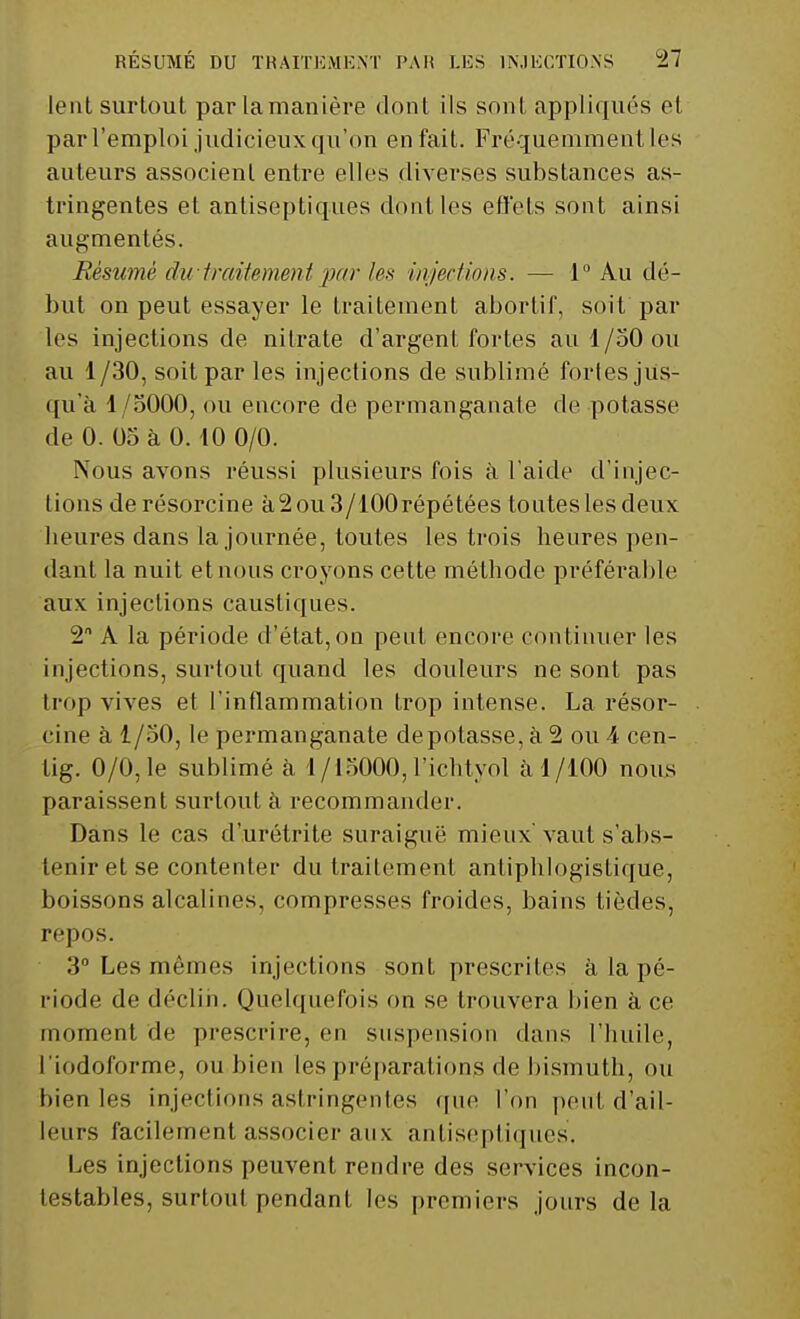 lent surtout par lamanière dont ils sont appliqués et par l'emploi judicieux qu'on en fait. Fréquemment les auteurs associent entre elles diverses substances as- tringentes et antiseptiques dont les effets sont ainsi augmentés. Résumé dutraitement parles injections. — 1° Au dé- but on peut essayer le traitement abortif, soit par les injections de nitrate d'argent fortes au 1/50 ou au 1/30, soit par les injections de sublimé fortes jus- qu'à 1/5000, ou encore de permanganate de potasse de 0. 05 à 0.10 0/0. Nous avons réussi plusieurs fois à l'aide d'injec- tions derésorcine à2ou3/100répétées toutes les deux heures dans la journée, toutes les trois heures pen- dant la nuit et nous croyons cette méthode préférable aux injections caustiques. 2 A la période d'état,on peut encore continuer les injections, surtout quand les douleurs ne sont pas trop vives et l'inflammation trop intense. La résor- cine à 1/50, le permanganate dépotasse, à 2 ou 4 cen- tig. 0/0, le sublimé à 1/15000, l'ichtyol à 1/100 nous paraissent surtout à recommander. Dans le cas d'urétrite suraiguë mieux'vaut s'abs- tenir et se contenter du traitement antiphlogistique, boissons alcalines, compresses froides, bains tièdes, repos. 3° Les mêmes injections sont prescrites à la pé- riode de déclin. Quelquefois on se trouvera bien à ce moment de prescrire, en suspension dans l'huile, l'iodoforme, ou bien les préparations de bismuth, ou bien les injections astringentes que l'on peut d'ail- leurs facilement associer aux antiseptiques. Les injections peuvent rendre des services incon- testables, surtout pendant les premiers jours de la