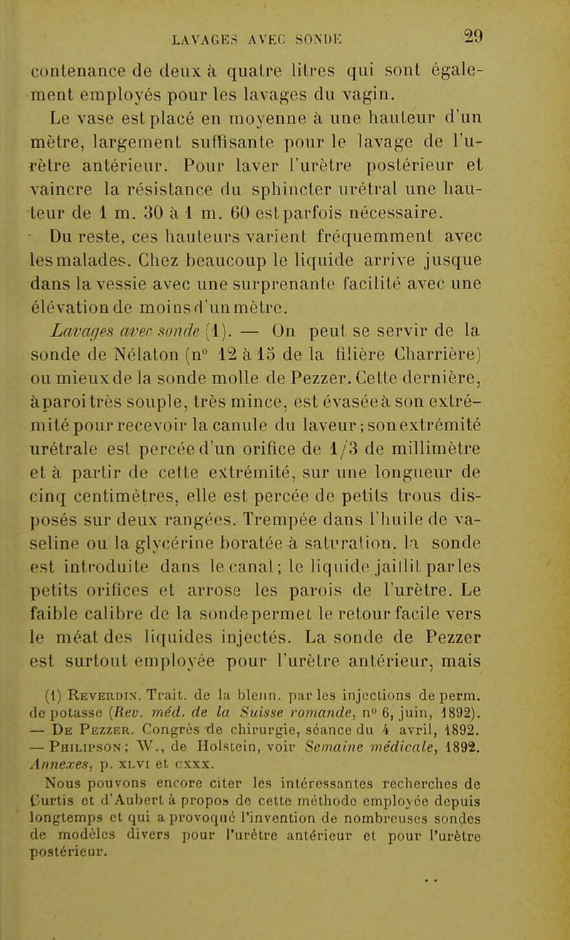 contenance de deux à quatre litres qui sont égale- ment employés pour les lavages du vagin. Le vase est placé en moyenne à une hauteur d'un mètre, largement suffisante pour le lavage de l'u- rètre antérieur. Pour laver l'urètre postérieur et vaincre la résistance du sphincter urétral une hau- teur de 1 m. 30 à 1 m. 60 estparfois nécessaire. • Du reste, ces hauteurs varient fréquemment avec les malades. Chez beaucoup le liquide arrive jusque dans la vessie avec une surprenante facilité avec une élévation de moins d'un mètre. Lavages avec sonde (1). — On peut se servir de la sonde de Nélaton (n° 12 à 15 de la filière Charrière) ou mieux de la sonde molle de Pezzer. Cette dernière, àparoitrès souple, très mince, est évasée à son extré- mité pour recevoir la canule du laveur; son extrémité urétrale est percée d'un orifice de 1/3 de millimètre et à partir de cette extrémité, sur une longueur de cinq centimètres, elle est percée de petits trous dis- posés sur deux rangées. Trempée dans l'huile de va- seline ou la glycérine boratée à saturation, la sonde est introduite dans le canal ; le liquide jaillit parles petits orifices et arrose les parois de l'urètre. Le faible calibre de la sonde permet le retour facile vers le méat des liquides injectés. La sonde de Pezzer est surtout employée pour l'urètre antérieur, mais (1) Reverdix. Trait, de la blenn. parles injections de perm. dépotasse (Iiev. méd. de la Suisse romande, n° 6, juin, 1892). — De Pezzer. Congrès de chirurgie, séance du 4 avril, 1892. — Philipson; W., de Holstein, voir Semaine médicale, 1892. Annexes, p. xlvi et cxxx. Nous pouvons encore citer les intéressantes recherches de Curtis et d'Aubert à propos de cette méthode employée depuis longtemps et qui a provoqué l'invention de nombreuses sondes de modèles divers pour l'urètre antérieur et pour l'urètre postérieur.