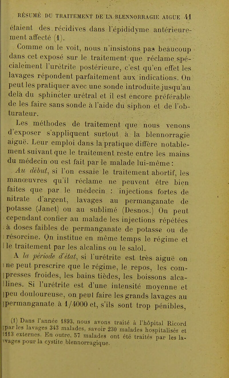 étaient des récidives dans Tépididyme antérieure- ment affecté (1). Comme on le voit, nous n'insistons pas beaucoup dans cet exposé sur le traitement que réclame spé- cialement l'urétrite postérieure, c'est qu'en effet les lavages répondent parfaitement aux indications. On peut les pratiquer avec une sonde introduite jusqu'au delà du sphincter urétral et il est encore préférable de les faire sans sonde à l'aide du siphon et de l'ob- turateur. Les méthodes de traitement que nous venons d'exposer s'appliquent surtout à la blennorragie aiguë. Leur emploi dans la pratique diffère notable- ment suivant que le traitement reste entre les mains du médecin ou est fait par le malade lui-même : Au début, si l'on essaie le traitement abortif, les manœuvres qu'il réclame ne peuvent être bien faites que par le médecin : injections fortes de nitrate d'argent, lavages au permanganate de potasse (Janet) ou au sublimé (Desnos.) On peut cependant confier au malade les injections répétées à doses faibles de permanganate de potasse ou de résorcine. On institue en môme temps le régime et I le traitement par les alcalins ou le salol. A la période d'état, si l'urétrite est très aiguë on me peut prescrire que le régime, le repos, les com- i presses froides, les bains tièdes, les boissons alca- ilines. Si l'urétrite est d'une intensité moyenne et ipeu douloureuse, on peul faire les grands lavages au ipermanganate à 1/4000 et, s'ils sont trop pénibles, (I) Dans l'année 1893, nous avons traité à l'hôpital Ricord ipar les lavages 343 malades, savoir 230 malades hospitalisés et 1113 externes. En outre, 57 malades ont été traités par les la- 'vages pour la cystite blennorragique.