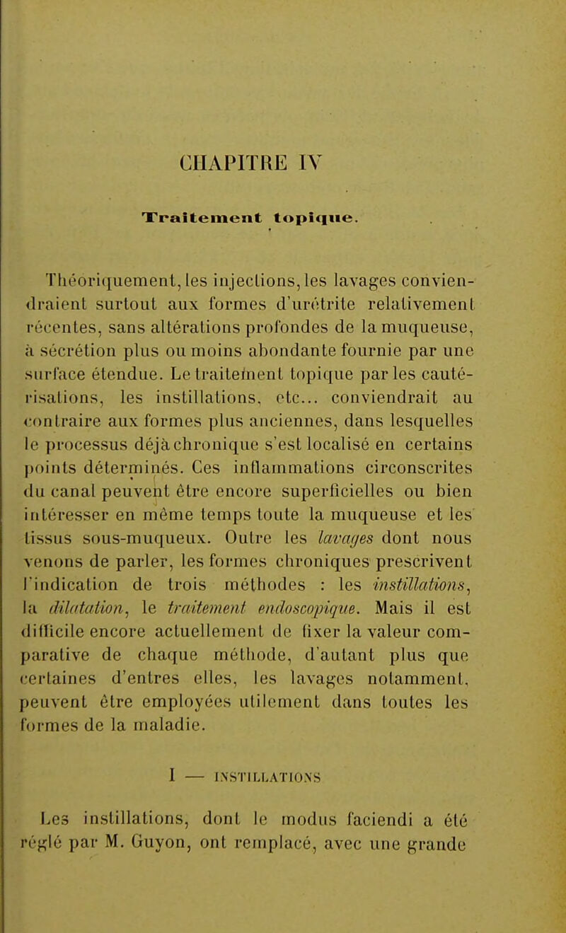 CHAPITRE IV Traitement topique. Théoriquement, les injeclions, les lavages convien- draient surtout aux formes d'urétrite relativement récentes, sans altérations profondes de la muqueuse, à sécrétion plus ou moins abondante fournie par une surface étendue. Le traitement topique parles cauté- risations, les instillations, etc.. conviendrait au contraire aux formes plus anciennes, dans lesquelles le processus déjà chronique s'est localisé en certains points déterminés. Ces inflammations circonscrites du canal peuvent être encore superficielles ou bien intéresser en même temps toute la muqueuse et les tissus sous-muqueux. Outre les lavages dont nous venons de parler, les formes chroniques prescrivent, l'indication de trois méthodes : les instillations, la dilatation, le traitement sndoscopique. Mais il est ditlicile encore actuellement de fixer la valeur com- parative de chaque méthode, d'autant plus que certaines d'entrés elles, les lavages notamment, peuvent être employées utilement dans toutes les formes de la maladie. I — INSTILLATIONS Les instillations, dont le modus faciendi a été fréglé par M. Guyon, ont remplacé, avec une grande