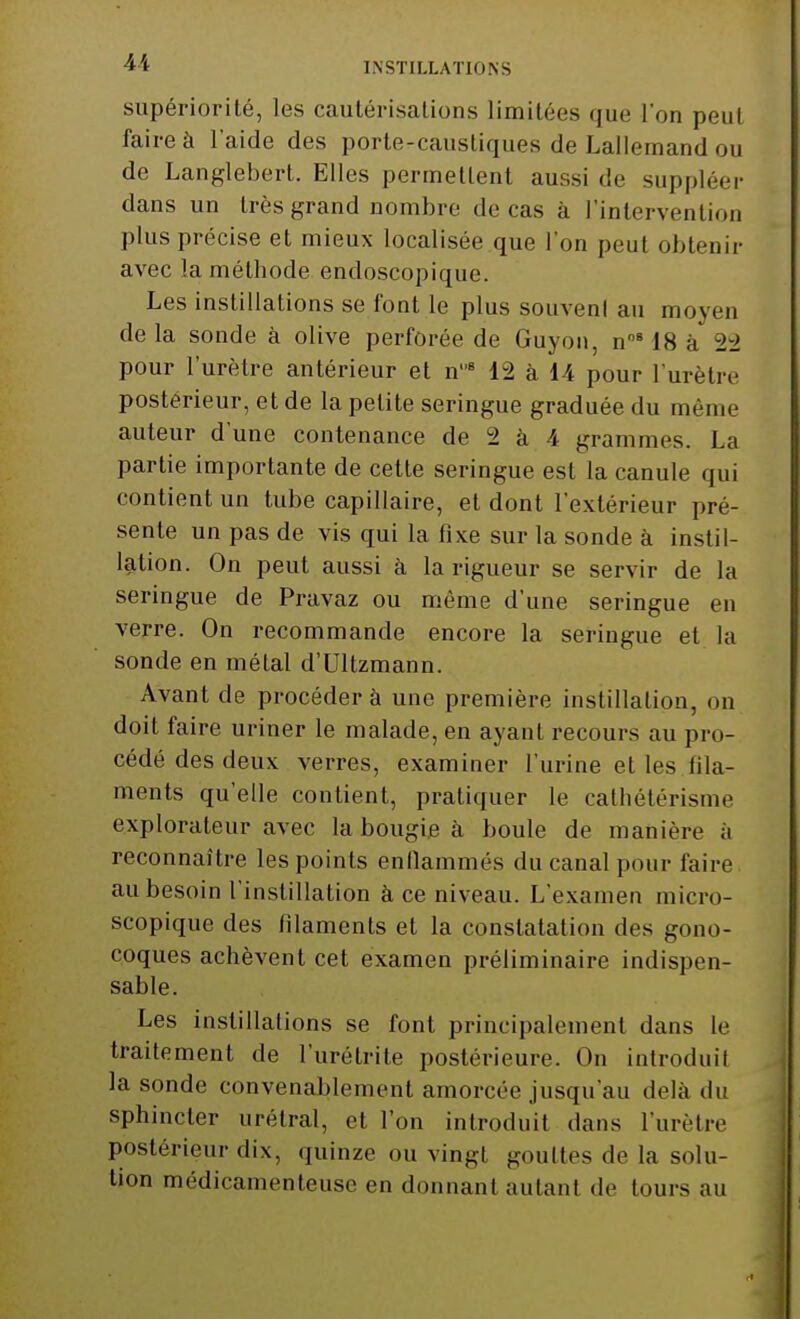 supériorité, les cautérisations limitées que l'on peut faire à l'aide des porte-caustiques de Lallemand ou de Langlebert. Elles permettent aussi de suppléer dans un très grand nombre de cas à l'intervention plus précise et mieux localisée que l'on peut obtenir avec la méthode encloscopique. Les instillations se font le plus souvent au moyen de la sonde à olive perforée de Guyon, n08 18 à 22 pour l'urètre antérieur et n8 12 à 14 pour l'urètre postérieur, et de la petite seringue graduée du même auteur d'une contenance de 2 à 4 grammes. La partie importante de cette seringue est la canule qui contient un tube capillaire, et dont l'extérieur pré- sente un pas de vis qui la fixe sur la sonde à instil- lation. On peut aussi à la rigueur se servir de la seringue de Pravaz ou même d'une seringue en verre. On recommande encore la seringue et la sonde en métal d'Ultzmann. Avant de procéder à une première instillation, on doit faire uriner le malade, en ayant recours au pro- cédé des deux verres, examiner l'urine et les .fila- ments qu'elle contient, pratiquer le cathétérisme explorateur avec la bougie à boule de manière à reconnaître les points enflammés du canal pour faire au besoin l'instillation à ce niveau. L'examen micro- scopique des filaments et la constatation des gono- coques achèvent cet examen préliminaire indispen- sable. Les instillations se font principalement dans le traitement de l'urétrite postérieure. On introduit la sonde convenablement amorcée jusqu'au delà du sphincter urétral, et l'on introduit dans l'urètre postérieur dix, quinze ou vingt gouttes de la solu- tion médicamenteuse en donnant autant de tours au