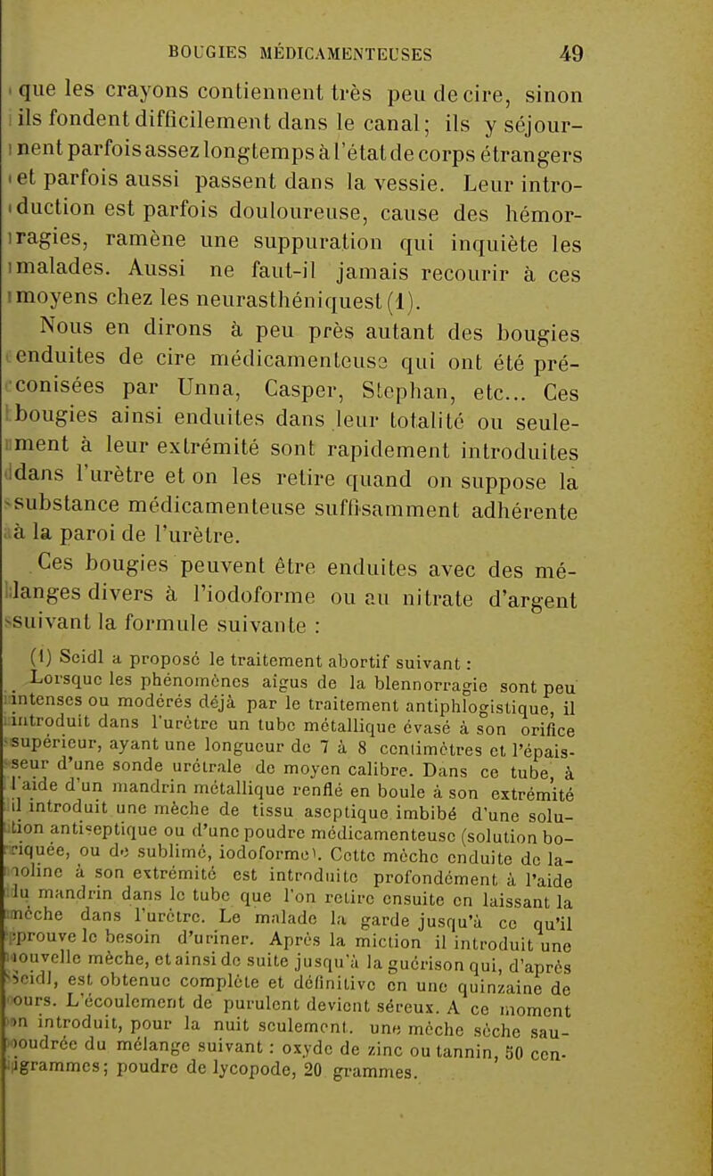 .que les crayons contiennent très peu de cire, sinon ils fondent difficilement dans le canal; ils y séjour- i nent parfois assez longtemps à l'état de corps étrangers i et parfois aussi passent dans la vessie. Leur intro- duction est parfois douloureuse, cause des hémor- iragies, ramène une suppuration qui inquiète les 1 malades. Aussi ne faut-il jamais recourir à ces imoyens chez les neurasthéniquest (1). Nous en dirons à peu près autant des bougies enduites de cire médicamenteuse qui ont été pré- conisées par Unna, Casper, Stephan, etc.. Ces ibougies ainsi enduites dans leur totalité ou seule- ment à leur extrémité sont rapidement introduites Idans l'urètre et on les retire quand on suppose la -substance médicamenteuse suffisamment adhérente à la paroi de l'urètre. Ces bougies peuvent être enduites avec des mé- langes divers à l'iodoforme ou au nitrate d'argent suivant la formule suivante : (1) Scidl a propose le traitement abortif suivant : Lorsque les phénomènes aigus de la blennorragie sont peu intenses ou modérés déjà par le traitement antiphlogistique, il introduit dans l'urètre un tube métallique évasé à son orifice supérieur, ayant une longueur de 7 à 8 cenlimètres et l'épais- seur d'une sonde urétrale de moyen calibre. Dans ce tube à 1 aide d'un mandrin métallique renflé en boule à son extrémité il introduit une mèche de tissu aseptique imbibé d'une solu- tion anti=eptique ou d'une poudre médicamenteuse (solution bo- rnée, ou de sublimé, iodoformei. Cotte mèche enduite de la- îoline à son extrémité est introduite profondément à l'aide lu mandrin dans le tube que Ton retire ensuite en laissant la tiôche dans l'urètre. Le malade la garde jusqu'à ce qu'il ■prouve le besoin d'uriner. Après la miction il introduit une w.uvelle mèche, et ainsi de suite jusqu'à la guérison qui, d'après *>cidl, est obtenue complète et définitive en une quinzaine de ours. L'écoulement de purulent devient séreux. A ce moment .n introduit, pour la nuit seulement, une mèche sèche sau- poudrée du mélange suivant : oxyde de zinc ou tannin, 50 cen- iligrammcs; poudre de lycopode, 20 grammes.