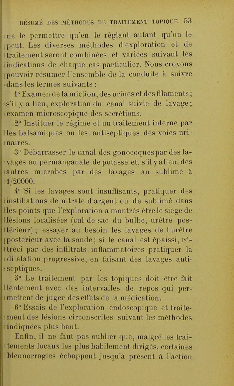 ne le permettre ([n'en le réglant autant qu'on le peut. Les diverses méthodes d'exploration et de I traitement seront combinées et variées suivant les indications de chaque cas particulier. Nous croyons j pouvoir résumer l'ensemble de la conduite à suivre • dans les termes suivants : 1° Examen de la miction, des urines et des filaments ; s'il y a lieu, exploration du canal suivie de lavage; • examen microscopique des sécrétions. 2° Instituer le régime et un traitement interne par les balsamiques ou les antiseptiques des voies uri- 1 naires. 3° Débarrasser le canal des gonocoques par des la- vages au permanganate dépotasse et, s'ilyalieu,des ; autres microbes par des lavages au sublimé à '1/20000. 4° Si les lavages sont insuffisants, pratiquer des i instillations de nitrate d'argent ou de sublimé dans lies points que l'exploration a montrés être le siège de Ilésions localisées (cul-de-sac du bulbe, urètre pos- térieur) ; essayer au besoin les lavages de l'urètre Ipostérieur avec la sonde; si le canal est épaissi, ré- Itréci par des infiltrats inflammatoires pratiquer la < dilatation progressive, en faisant des lavages anti- septiques. o° Le traitement par les topiques doit être fait I lentement avec des intervalles de repos qui per- i mettent de juger des effets de la médication. 6° Essais de l'exploration endoscopique et traite- ment des lésions circonscrites suivant les méthodes i indiquées plus haut. Enfin, il ne faut pas oublier que, malgré les trai- tements locaux les plus habilement dirigés, certaines blennorragies échappent jusqu'à présent à l'action