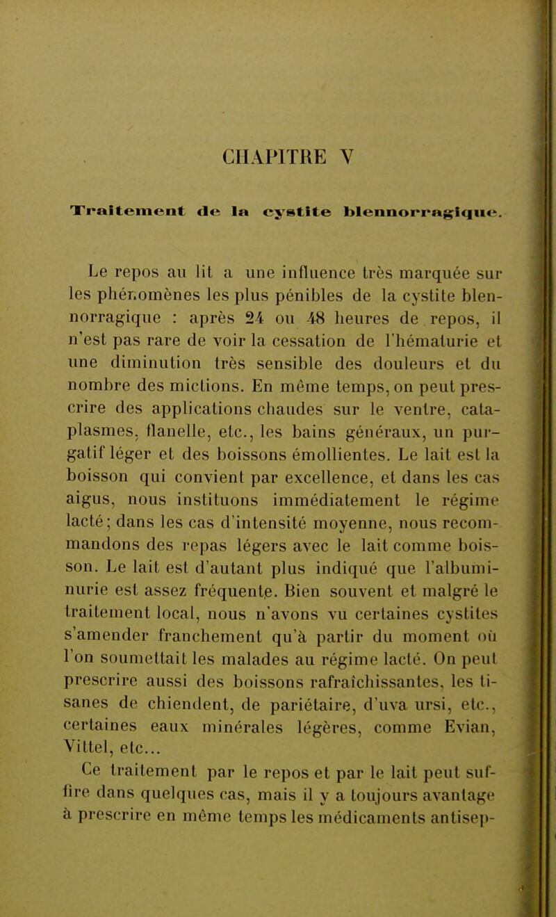 Traitement de la cystite blenoorragiquc. Le repos au lit, a une influence très marquée sur les phénomènes les plus pénibles de la cystite blen- norragique : après 24 ou 48 heures de repos, il n'est pas rare de voir la cessation de l'hématurie et une diminution très sensible des douleurs et du nombre des mictions. En même temps, on peut pres- crire des applications chaudes sur le ventre, cata- plasmes, flanelle, etc., les bains généraux, un pur- gatif léger et des boissons émollientes. Le lait est la boisson qui convient par excellence, et dans les cas aigus, nous instituons immédiatement le régime lacté; dans les cas d'intensité moyenne, nous recom- mandons des repas légers avec le lait comme bois- son. Le lait est d'autant plus indiqué que l'albumi- nurie est assez fréquente. Bien souvent et malgré le traitement local, nous n'avons vu certaines cystites s'amender franchement qu'à partir du moment où l'on soumettait les malades au régime lacté. On peut prescrire aussi des boissons rafraîchissantes, les ti- sanes de chiendent, de pariétaire, d'uva ursi, etc., certaines eaux minérales légères, comme Evian, Viltel, etc.. Ce traitement par le repos et par le lait peut suf- fire dans quelques cas, mais il y a toujours avantage à prescrire en même temps les médicaments antisep-