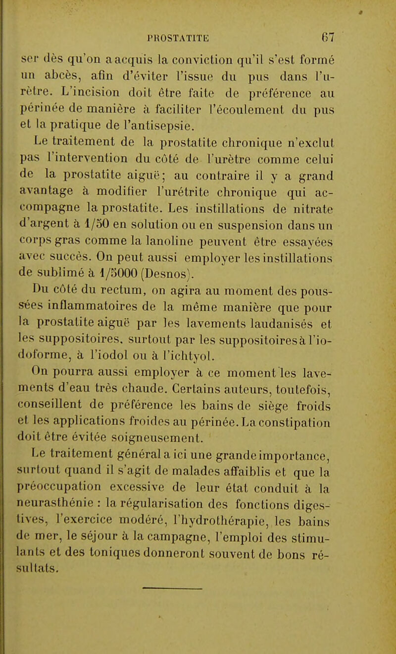 ser dès qu'on a acquis la conviction qu'il s'est formé un abcès, afin d'éviter l'issue du pus dans l'u- rètre. L'incision doit être faite de préférence au périnée de manière à faciliter l'écoulement du pus et la pratique de l'antisepsie. Le traitement de la prostatite chronique n'exclut pas l'intervention du côté de l'urètre comme celui de la prostatite aiguë; au contraire il y a grand avantage à modifier l'urétrite chronique qui ac- compagne la prostatite. Les instillations de nitrate d'argent à 1/50 en solution ou en suspension dans un corps gras comme la lanoline peuvent être essayées avec succès. On peut aussi employer les instillations de sublimé à i/5000 (Desnos). Du côté du rectum, on agira au moment des pous- sées inflammatoires de la même manière que pour la prostatite aiguë par les lavements laudanisés et les suppositoires, surtout par les suppositoires à l'io- dulorme, à l'iodol ou à l'ichtyol. On pourra aussi employer à ce moment les lave- ments d'eau très chaude. Certains auteurs, toutefois, conseillent de préférence les bains de siège froids et les applications froides au périnée. La constipation doit être évitée soigneusement. Le traitement général a ici une grande importance, surtout quand il s'agit de malades affaiblis et que la préoccupation excessive de leur état conduit à la neurasthénie : la régularisation des fonctions diges- tives, l'exercice modéré, l'hydrothérapie, les bains de mer, le séjour à la campagne, l'emploi des stimu- lants et des toniques donneront souvent de bons ré- sultats.