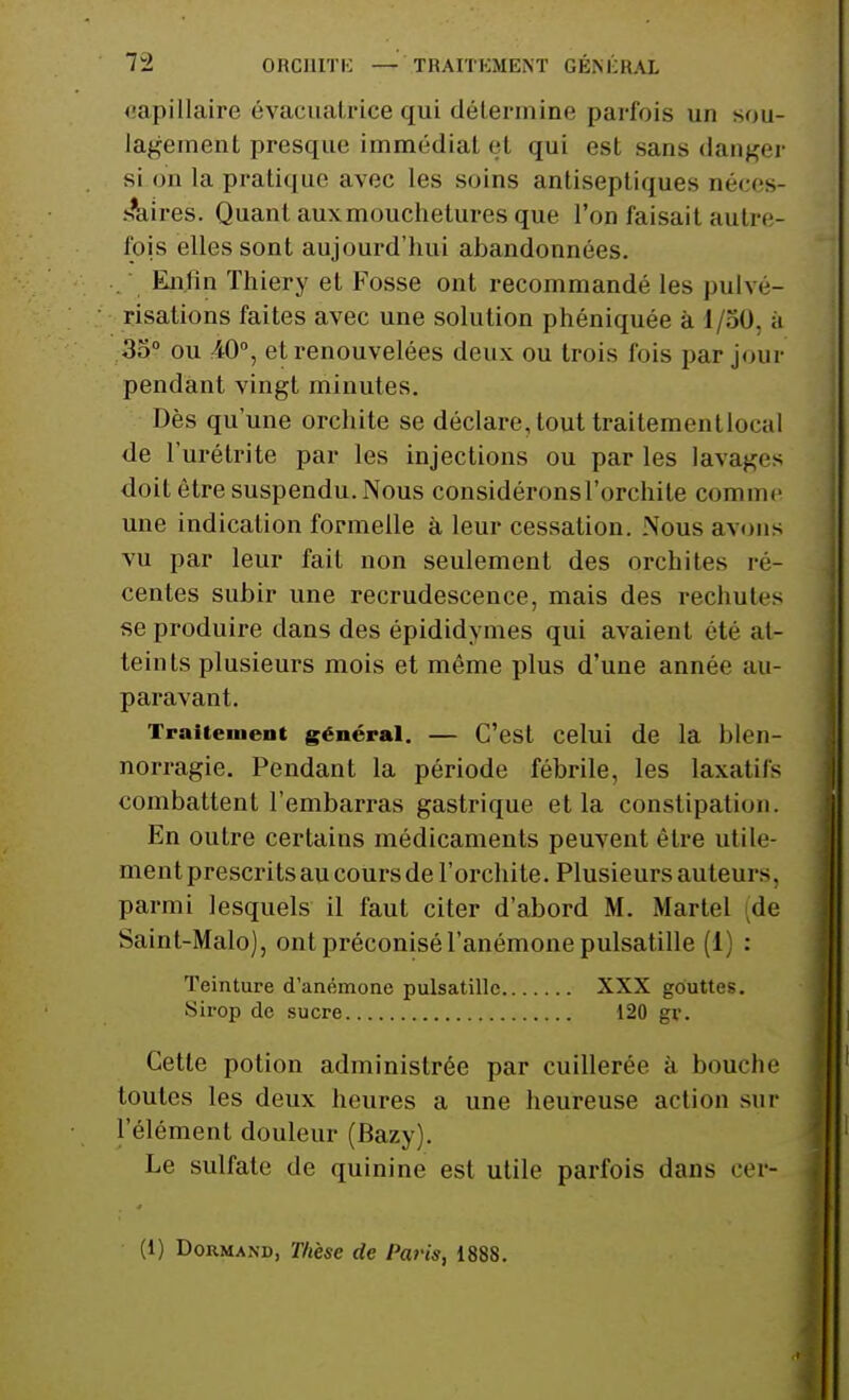 capillaire évacuatrtee qui détermine parfois un sou- lagement presque immédiat et qui est sans danger si on la pratique avec les soins antiseptiques néces- saires. Quant aux mouchetures que l'on faisait autre- fois elles sont aujourd'hui abandonnées. Enfin Thiery et Fosse ont recommandé les pulvé- risations faites avec une solution phéniquée à i/50, a 35° ou 40°, et renouvelées deux ou trois fois par jour pendant vingt minutes. Dès qu'une orchite se déclare, tout traitementlo. al de l'urétrite par les injections ou par les lavages doit être suspendu. Nous considéronsl'orchite comme une indication formelle à leur cessation. Nous avons vu par leur fait non seulement des orchites ré- centes subir une recrudescence, mais des rechutes se produire dans des épididymes qui avaient été at- teinls plusieurs mois et même plus d'une année au- paravant. Traitement général. — C'est celui de la blen- norragie. Pendant la période fébrile, les laxatifs combattent l'embarras gastrique et la constipation. En outre certains médicaments peuvent être utile- ment prescrits au cours de l'orchite. Plusieurs au teu i s. parmi lesquels il faut citer d'abord M. Martel de Saint-Malo), ont préconisé l'anémone pulsatille (1 : Teinture d'anémone pulsatille XXX gouttes. Sirop de sucre 120 gv. Cette potion administrée par cuillerée à bouche toutes les deux heures a une heureuse action sur l'élément douleur (Bazy). Le sulfate de quinine est utile parfois dans cer- (1) Dormand, Thèse de Paris, 1888.