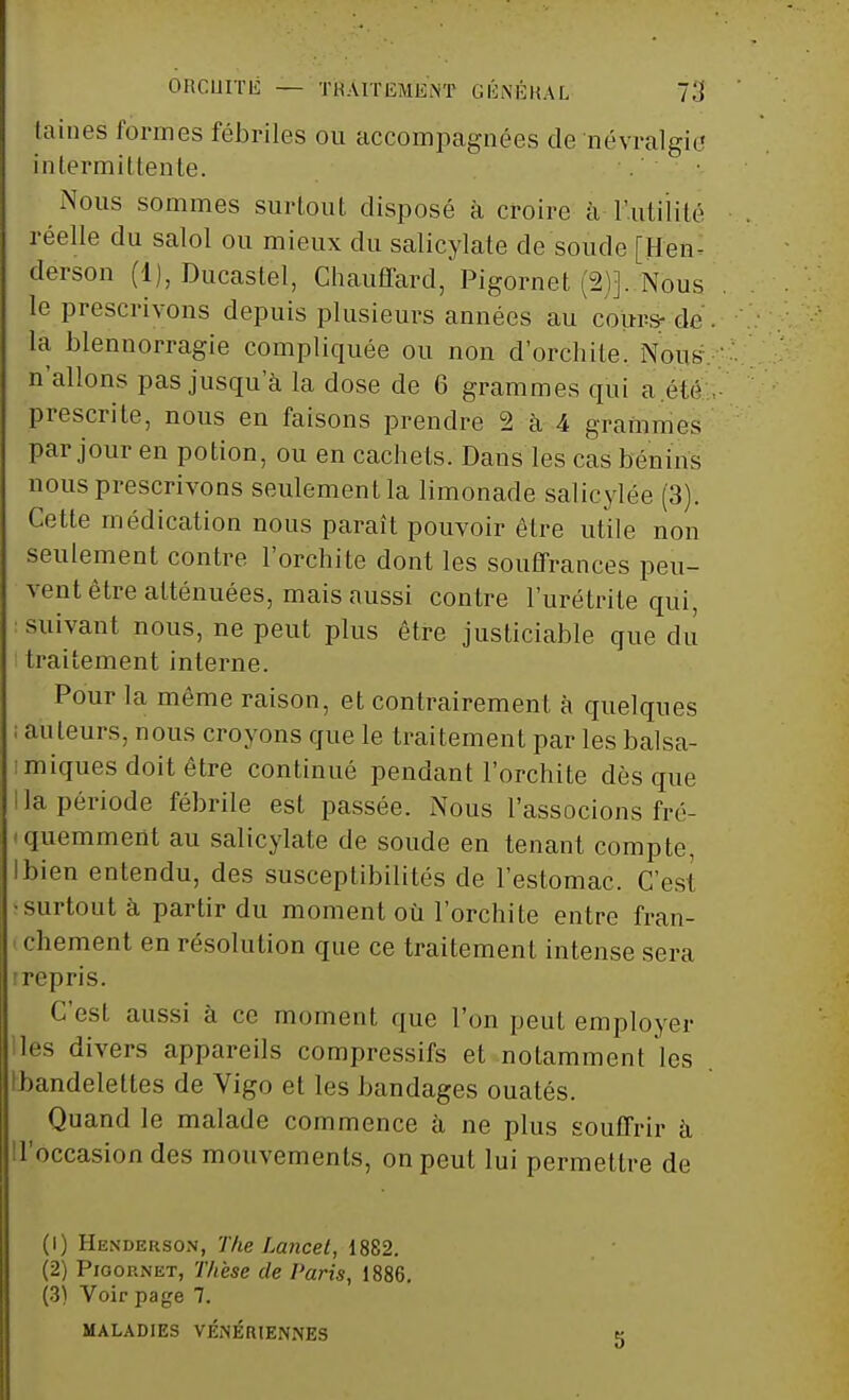 ORCUITli — THAITISMENT GÉNÉRAL TA laines formes fébriles ou accompagnées de névralgie intermittente. Nous sommes surtout disposé à croire à l'utilité réelle du salol ou mieux du salicylate de soucie [Hen- derson (1), Ducaslel, Chauffard, Pigornet (2)]..Nous, le prescrivons depuis plusieurs années au cours- dé . la blennorragie compliquée ou non d'orchite. Nous n'allons pas jusqu'à la dose de 6 grammes qui a été prescrite, nous en faisons prendre 2 à 4 grammes par jour en potion, ou en cachets. Dans les cas bénins nous prescrivons seulement la limonade salieylée (3). Cette médication nous paraît pouvoir être utile non seulement contre l'orchite dont les souffrances peu- vent être atténuées, mais aussi contre l'urétrite qui, suivant nous, ne peut plus être justiciable que du traitement interne. Pour la même raison, et contrairement à quelques ; auteurs, nous croyons que le traitement par les balsa- imiques doit être continué pendant l'orchite dès que lia période fébrile est passée. Nous l'associons fré- ■ quemment au salicylate de soude en tenant compte, Ibien entendu, des susceptibilités de l'estomac. C'est •surtout à partir du moment où l'orchite entre fran- < chement en résolution que ce traitement intense sera irepris. C'est aussi à ce moment que l'on peut employer les divers appareils compressifs et notamment les Ibandelettes de Vigo et les bandages ouatés. Quand le malade commence à ne plus souffrir à Toccasiondes mouvements, on peut lui permettre de (1) Henderson, The Lancet, 1882. (2) Pioop.net, Thèse de Paris, 1886. (3) Voir page 7. MALADIES VÉNÉRIENNES 5