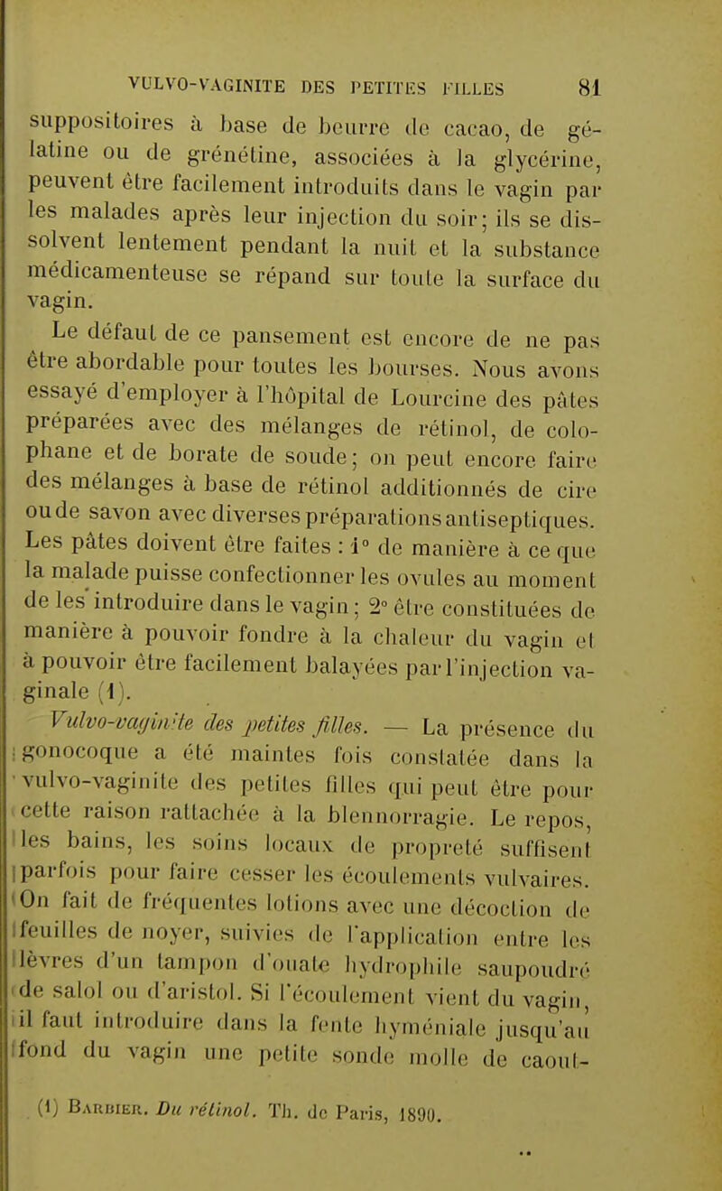 suppositoires à base de beurre de cacao, de gé- latine ou de grénétine, associées à la glycérine, peuvent être facilement introduits dans le vagin par les malades après leur injection du soir; ils se dis- solvent lentement pendant la nuit et la substance médicamenteuse se répand sur toute la surface du vagin. Le défaut de ce pansement est encore de ne pas être abordable pour toutes les bourses. Nous avons essayé d'employer à l'hôpital de Lourcine des pâtes préparées avec des mélanges de rétinol, de colo- phane et de borate de soude ; on peut encore faire des mélanges à base de rétinol additionnés de cire ou de savon avec diverses préparations antiseptiques. Les pâtes doivent être faites : 1° de manière à ce que la malade puisse confectionner les ovules au moment de les introduire dans le vagin ; 2° être constituées de manière à pouvoir fondre à la chaleur du vagin cl à pouvoir être facilement balayées par l'injection va- ginale (1). Vulvo-vaginite des petites filles. ■ - La présence du I gonocoque a été maintes fois constatée dans la vulvo-vaginite des petites filles qui peut être pour cette raison rattachée à la blennorragie. Le repos, Iles bains, les soins locaux de propreté suffisent parfois pour faire cesser les écoulements vulvaires. On fait de fréquentes Lotions avec une décoction de feuilles de noyer, suivies de l'application entre les lèvres d'un tampon d'ouate hydrophile saupoudré de salol ou d'aristol. Si l'écoulement vient du vagin, il faut introduire dans la fente hyménialc jusqu'au fond du vagin une petite sonde molle de caoul- (1) Barbier. Du rétinol. Th. de Paris, 1890.