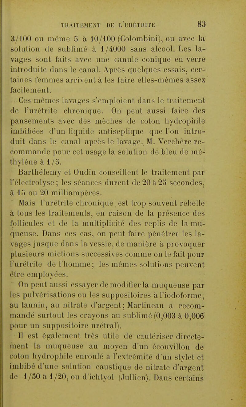 3/100 ou même 5 à 10/100 (Colombiui), ou avec la golution de sublimé à 1/4000 sans alcool. Les la- vages sont faits avec une canule conique en verre introduite dans le canal. Après quelques essais, cer- taines femmes arrivent à les faire elles-mêmes assez facilement. Ces mêmes lavages s'emploient dans le traitement de l'urétrite chronique. On peut aussi faire des pansements avec des mèches de coton hydrophile imbibées d'un liquide antiseptique que l'on intro- duit dans le canal après le lavage. M. Verchère re- commande pour cet usage la solution de bleu de mé- thylène à I/o. Barthélémy et Oudin conseillent le traitement par l'électrolyse ; les séances durent de 20 à 25 secondes, à 15 ou 20 milliampères. Mais l'urétrite chronique est trop souvent rebelle à tous les traitements, en raison de la présence des follicules et de la multiplicité des replis de la mu- queuse. Dans ces cas, on peut faire pénétrer les la- vages jusque dans la vessie, de manière à provoquer plusieurs mictions successives comme on le fait pour Purétrite de l'homme; les mêmes solutions peuvent être employées. On peut aussi essayer de modifier la muqueuse par les pulvérisations ou les suppositoires à l'iocloforme, au tannin, au nitrate d'argent; Martineau a recom- mandé surtout les crayons au sublimé (0,003 à 0,006 pour un suppositoire urétral). Il est également très utile de cautériser directe- ment la muqueuse au moyen d'un écouvillon de coton hydrophile enroulé a l'extrémité d'un stylet et imbibé d'une sol ni ion caustique de nitrate d'argent de 1/50 à 1/20, ou d'ichtyol (Jullien). Dans certains