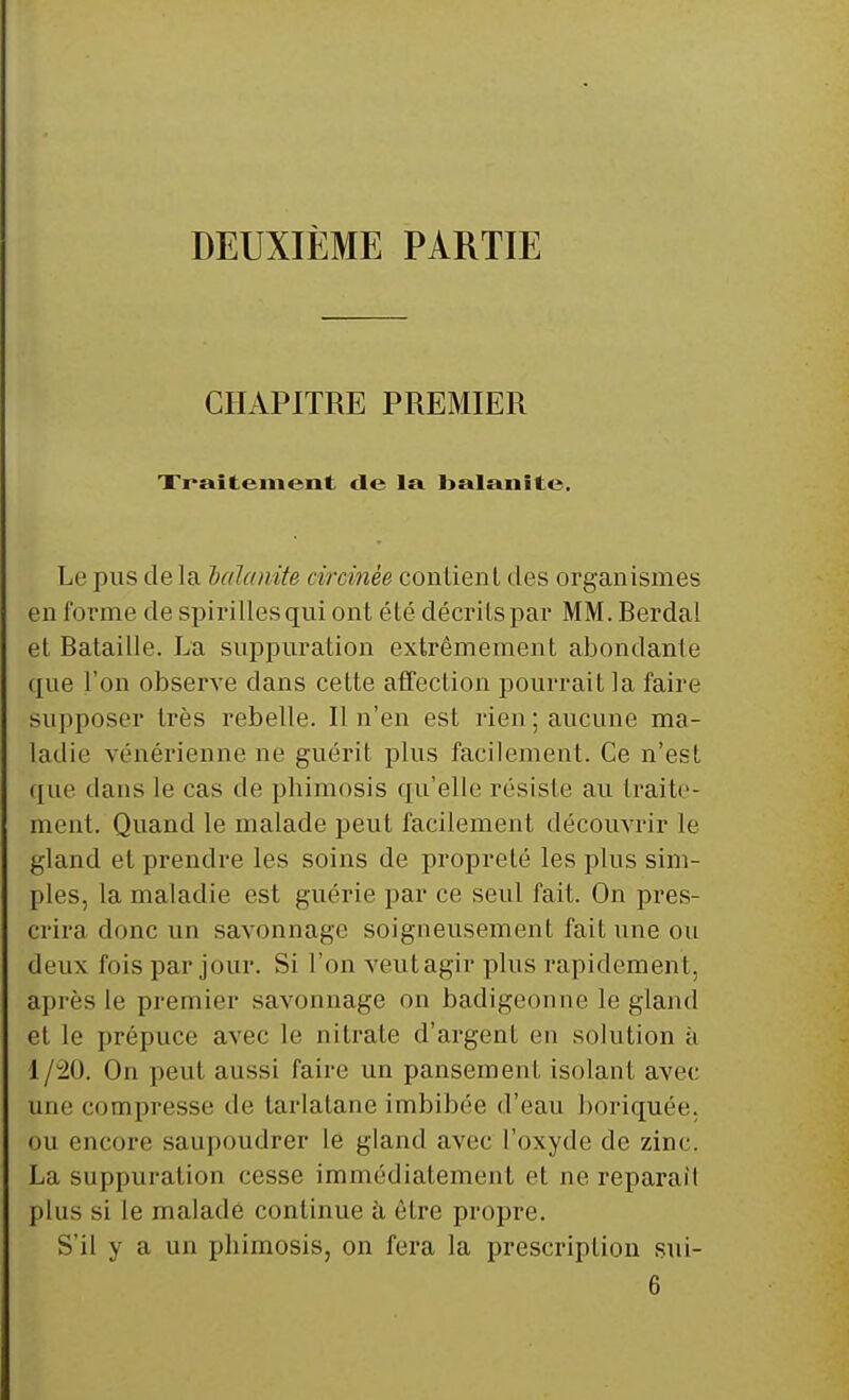 DEUXIÈME PARTIE CHAPITRE PREMIER Traitement de la foalanite. Le pus de la lalanite tircinèe contient des organismes en forme de spirilles qui ont été décrits par MM. Berda! et Bataille. La suppuration extrêmement abondante que l'on observe dans cette affection pourrait la faire Supposer très rebelle. Il n'eu est rien; aucune ma- ladie vénérienne ne guérit plus facilement. Ce n'est que dans le cas de phimosis qu'elle résiste au traite- ment. Quand le malade peut facilement découvrir le gland et prendre les soins de propreté les plus sim- ples, la maladie est guérie par ce seul fait. On pres- crira donc un savonnage soigneusement fait une oit deux fois par jour. Si l'on veut agir plus rapidement, après le premier savonnage on badigeonne le gland et le prépuce avec le nitrate d'argent en solution à 1/20. On peut aussi faire un pansement isolant avec une compresse de tarlatane imbibée d'eau boriquée. ou encore saupoudrer le gland avec l'oxyde de zinc. La suppuration cesse immédiatement et ne reparait plus si le malade continue à être propre. S'il y a un phimosis, on fera la prescription sui- 6