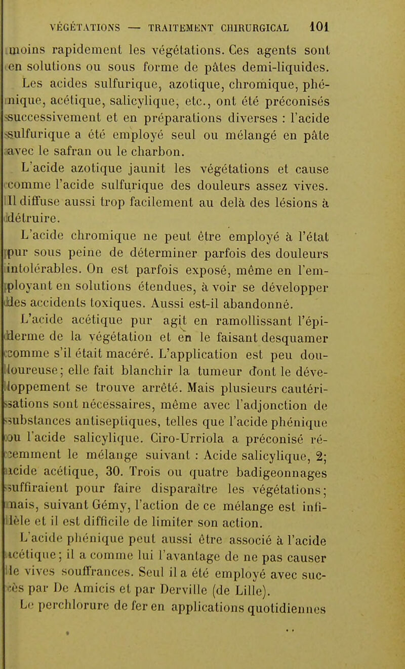 ■ moins rapidement les végétations. Ces agents sont en solutions ou sous forme de pâtes demi-liquides. Les acides sulfurique, azotique, chromique, phé- mique, acétique, salicylique, etc., ont été préconisés successivement et en préparations diverses : l'acide sulfurique a été employé seul ou mélangé en pâle aavec le safran ou le charbon. L'acide azotique jaunit les végétations et cause '•comme l'acide sulfurique des douleurs assez vives. III diffuse aussi trop facilement au delà des lésions à ddétruire. L'acide chromique ne peut être employé à l'état fpur sous peine de déterminer parfois des douleurs lintolérables. On est parfois exposé, même en rem- ployant en solutions étendues, avoir se développer Jies accidents toxiques. Aussi est-il abandonné. L'acide acétique pur agit en ramollissant l'épi- ilderme de la végétation et en le faisant desquamer csomme s'il était macéré. L'application est peu dou- loureuse ; elle fait blanchir la tumeur dont le déve- loppement se trouve arrêté. Mais plusieurs cautéri- sations sont nécessaires, même avec l'adjonction de substances antiseptiques, telles que l'acide phénique wu l'acide salicylique. Ciro-Urriola a préconisé ré- cemment le mélange suivant : Acide salicylique, 2; iicide acétique, 30. Trois ou quatre badigeonnages suffiraient pour faire disparaître les végétations; mais, suivant Gémy, l'action de ce mélange est inli- lèle et il est difficile de limiter son action. L'acide phénique peut aussi être associé à l'acide icétique ; il a comme lui l'avantage de ne pas causer Ue vives souffrances. Seul il a été employé avec suc- cès par De Amicis et par Derville (de Lille). Le perchlorure de fer en applications quotidiennes