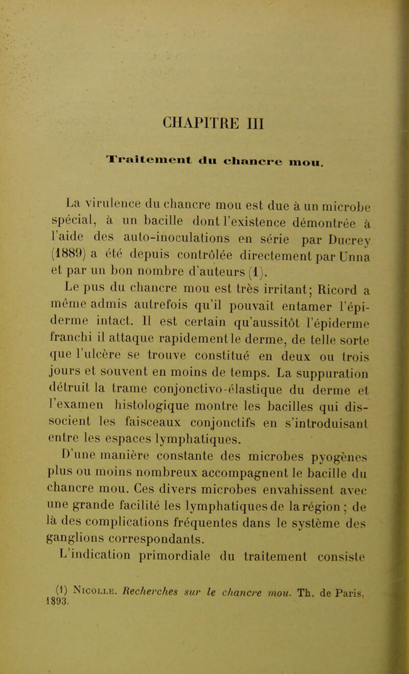 Traitement du chancre mou. La virulence du chancre mou est due à un microbe spécial, à un bacille dont l'existence démontrée à I aide des auto-inoculations en série par Ducrey (1889) a été depuis contrôlée directement par Unna et par un bon nombre d'auteurs (1). Le pus du chancre mou est très irritant; Ricord a même admis autrefois qu'il pouvait entamer l'épi- derme intact. Il est certain qu'aussitôt I'épiderme franchi il attaque rapidement le derme, de telle sorte que l'ulcère se trouve constitué en deux ou trois jours et souvent en moins de temps. La suppuration détruit la trame conjonctivo-élaslique du derme et l'examen histologique montre les bacilles qui dis- socient les faisceaux conjonctifs en s'introduisant entre les espaces lymphatiques. D'une manière constante des microbes pyogènes plus ou moins nombreux accompagnent le bacille du chancre mou. Ces divers microbes envahissent avec une grande facilité les lymphatiques de larégion; de là des complications fréquentes dans le système des ganglions correspondants. L'indication primordiale du traitement consiste (1) Nicolle. Recherches sur le chancre mou. Th. de Paris. 1893.