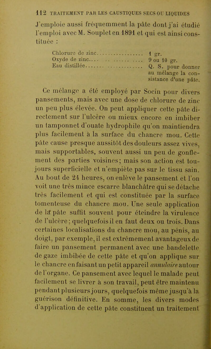 J'emploie aussi fréquemment la pâte dont j'ai étudié l'emploi avec M. Souplet en 1891 et qui est ainsi cons- tituée : Ce mélange a été employé par Socin pour divers pansements, mais avec une dose de chlorure de zinc un peu plus élevée. On peut appliquer cette pâte di- rectement sur l'ulcère ou mieux encore en imbiber un tamponnet d'ouate hydrophile qu'on maintiendra plus facilement à la surface du chancre mou. Cette pâte cause presque aussitôt des douleurs assez vives, mais supportables, souvent aussi un peu de gonfle- ment des parties voisines ; mais son action est tou- jours superficielle et n'empiète pas sur le tissu sain. Au bout de 24 heures, on enlève le pansement et l'on voit une très mince escarre blanchâtre qui se détache très facilement et qui est constituée par la surface tomenleuse du chancre mou. Une seule application de la* pâte suffit souvent pour éteindre la virulence de l'ulcère; quelquefois il en faut deux ou trois. Dans certaines localisations du chancre mou, au pénis, au doigt, par exemple, il est extrêmement avantageux de faire un pansement permanent avec une bandelette de gaze imbibée de cette pâte et qu'on applique sur le chancre en faisant un petit appareil annulaire autour de l'organe. Ce pansement avec lequel le malade peut facilement se livrer à son travail, peut être maintenu pendant plusieurs jours, quelquefois même jusqu'à ta guérison définitive. En somme, les divers modes d'application de cette pâte constituent un traitement Chlorure de zinc Oxyde de zinc... Eau distillée.... Q. S. pour donner au mélange la con- sistance d'une pâte. 1 gr. 9 ou 10 gr.