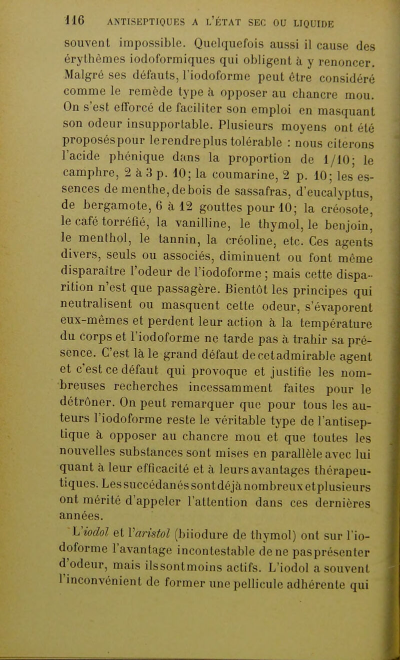 souvent impossible. Quelquefois aussi il cause des érythèmes iodoformiques qui obligent à y renoncer. Malgré ses défauts, l'iodoforme peut être considéré comme le remède type à opposer au chancre mou. On s'est efforcé de faciliter son emploi en masquant son odeur insupportable. Plusieurs moyens ont été proposéspour le rendre plus tolérable : nous citerons l'acide phénique dans la proportion de 1/10; le camphre, 2 à 3 p. 10; la coumarine, 2 p. 10; les es- sences de menthe, de bois de sassafras, d'eucalyptus, de bergamote, 6 à 12 gouttes pour 10; la créosote' le café torréfié, la vanilline, le thymol, le benjoin,' le menthol, le tannin, la créoline, etc. Ces agents divers, seuls ou associés, diminuent ou font même disparaître l'odeur de l'iodoforme ; mais cette dispa- rition n'est que passagère. Bientôt les principes qui neutralisent ou masquent cette odeur, s'évaporent eux-mêmes et perdent leur action à la température du corps et l'iodoforme ne tarde pas à trahir sa pré- sence. C'est là le grand défaut decetadmirable agent et c'est ce défaut qui provoque et justifie les nom- breuses recherches incessamment faites pour le détrôner. On peut remarquer que pour tous les au- teurs l'iodoforme reste le véritable type de l'antisep- tique à opposer au chancre mou et que toutes les nouvelles substances sont mises en parallèle avec lui quant à leur efficacité et à leurs avantages thérapeu- tiques. Lessuccédanés sont déjà nombreux etplusieurs ont mérité d'appeler l'attention dans ces dernières années. Viodol et Varistol (biiodure de thymol) ont sur l'io- doforme l'avantage incontestable de ne pasprésenter d'odeur, mais ilssontmoins actifs. L'iodol a souvent l'inconvénient de former une pellicule adhérente qui