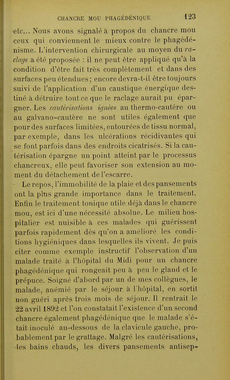 etc.. Nous avons signalé à propos du chancre mou ceux qui conviennent le mieux contre le phagédé- nisme. L'intervention chirurgicale au moyen du ra- clage a été proposée : il ne peut être appliqué qu'à la condition d'être fait très complètement et dans des surfaces peu étendues; encore devra-t-il être toujours suivi de l'application d'un caustique énergique des- tiné à détruire tout ce que le raclage aurait pu épar- gner. Les cautérisations ignées au thermo-cautère ou au galvano-cautère ne sont utiles également que pour des surfaces limitées, entourées de tissu normal, par exemple, dans les ulcérations récidivantes qui se font parfois dans des endroits cicatrisés. Si la cau- térisation épargne un point atteint par le processus chancreux, elle peut favoriser son extension au mo- ment du détachement de l'escarre. Le repos, l'immobilité de la plaie et des pansements ont la plus grande importance dans le traitement. Enfin le traitement tonique utile déjà dans le chancre mou, est ici d'une nécessité absolue. Le milieu hos- pitalier est nuisible à ces malades qui guérissent parfois rapidement dès qu'on a amélioré les condi- tions hygiéniques dans lesquelles ils vivent. Je puis citer comme exemple instructif l'observation d'un malade traité à l'hôpital du Midi pour un chancre phagédénique qui rongeait peu à peu le gland et le prépuce. Soigné d'abord par un de mes collègues, le malade, anémié par le séjour à l'hôpital, en sortit non guéri après trois mois de séjour. Il rentrait le 22 avril 1892 et l'on constatait l'existence d'un second chancre également phagédénique que le malade s'é- tait inoculé au-dessous de la clavicule gauche, pro- bablement par le grattage. Malgré les cautérisations, -les bains chauds, les divers pansements antisep-