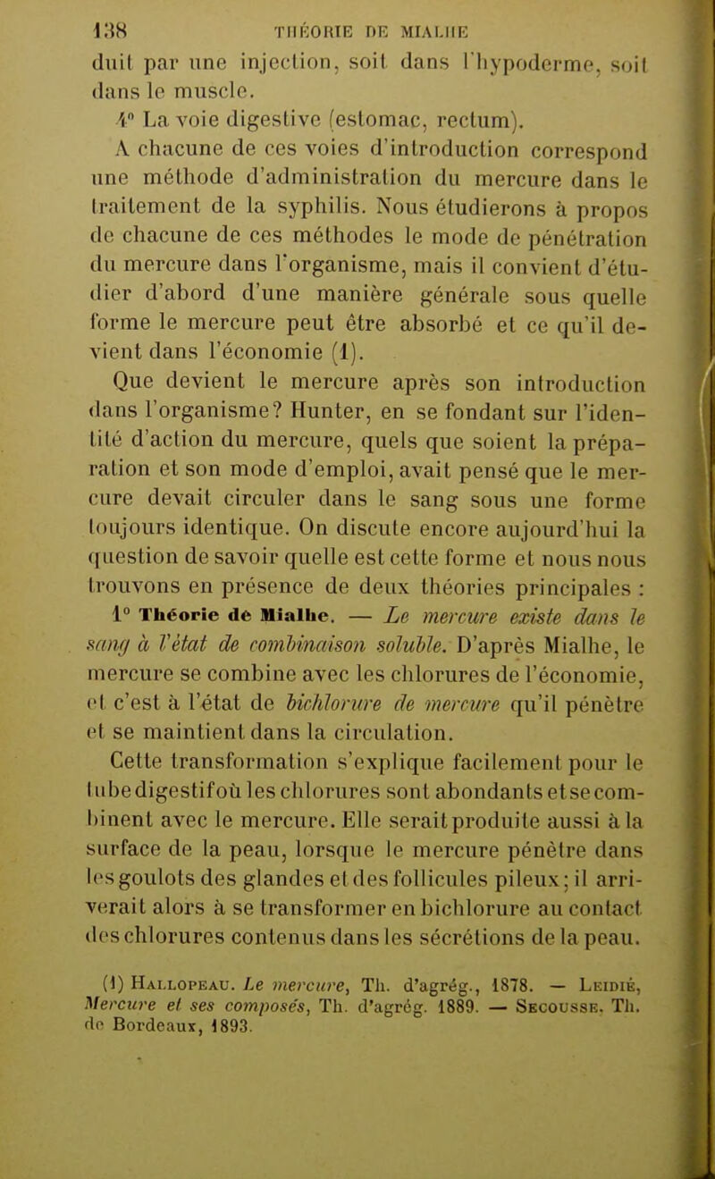 duil par une injection, soit dans l'hypoderme, soit dans le muscle. 4 La voie digestive (estomac, rectum). A. chacune de ces voies d'introduction correspond une méthode d'administration du mercure dans le traitement de la syphilis. Nous étudierons à propos de chacune de ces méthodes le mode de pénétration du mercure dans Forganisme, mais il convient d'étu- dier d'abord d'une manière générale sous quelle forme le mercure peut être absorbé et ce qu'il de- vient dans l'économie (1). Que devient le mercure après son introduction dans l'organisme? Hunter, en se fondant sur l'iden- tité d'action du mercure, quels que soient la prépa- ration et son mode d'emploi, avait pensé que le mer- cure devait circuler clans le sang sous une forme toujours identique. On discute encore aujoui'd'hui la question de savoir quelle est cette forme et nous nous trouvons en présence de deux théories principales : 1° Théorie de niaihc. — Le mercure existe dans le sang à Vètat de combinaison soluble. D'après Mialhe, le mercure se combine avec les chlorures de l'économie, et c'est à l'état de UcMorure de mercure qu'il pénètre et se maintient dans la circulation. Cette transformation s'explique facilement pour le lubedigestifoù les chlorures sont abondants et se com- binent avec le mercure. Elle serait produite aussi à la surface de la peau, lorsque le mercure pénètre clans les goulots des glandes et des follicules pileux; il arri- verait alors à se transformer en bichlorure au contact des chlorures contenus dans les sécrétions de la peau. (1) Hai.lopeau. Le mercure, Th. d'agrég., 1878. — Leidié, Mercure et ses composés, Th. d'agrég. 1889. — Secousse. Th. de Bordeaux,1893.