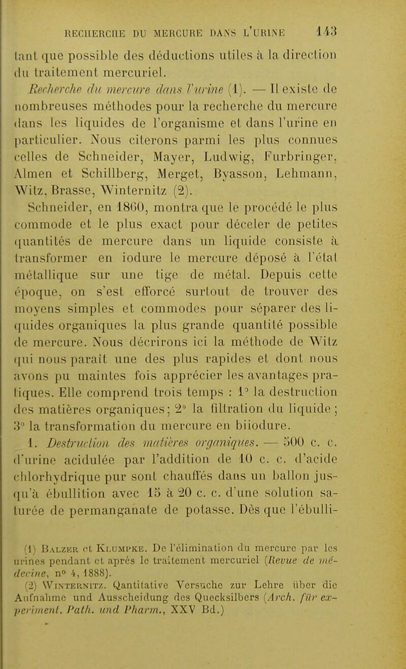 tant que possible des déductions utiles à la direction du traitement mercuriel. Recherche du mercure dans Farine (1). — Il existe de nombreuses méthodes pour la recherche du mercure dans les liquides de l'organisme et clans l'urine en particulier. Nous citerons parmi les plus connues celles de Schneider, Mayer, Luclwig, Furbringer, Almen et Schillberg, Merget, Byasson, Lehmann, Witz, Brasse, Winternitz (2). Schneider, en 18G0, montra que le procédé le plus commode et le plus exact pour déceler de petites quantités de mercure clans un liquide consiste à transformer en iodure le mercure déposé à l'étal métallique sur une lige de métal. Depuis cette époque, on s'est efforcé surtout de trouver des moyens simples et commodes pour séparer des li- quides organiques la plus grande quantité possible de mercure. Nous décrirons ici la méthode de Witz qui nous paraît une des plus rapides el dont nous avons pu maintes fois apprécier les avantages pra- tiques. Elle comprend trois temps : V la destruction des matières organiques; 2° la filtralion du liquide ; 3° la transformation du mercure en biiodure. t. Destruction des matières organiques. — 500 c. c. d'urine acidulée par l'addition de 10 c. c. d'acide cldorhydrique pur sont chauffés dans un ballon jus- qu'à ébullition avec 15 à 20 c. c. d'une solution sa- turée de permanganate de potasse. Dès que l'ébulli- ] Balzer et Klompke. De l'élimination du mercure par les urines pendant et après le traitement mercuriel {Revue de mé- decine, n° 4, 1888). (2) Winternitz. Qantitative Vcrsuche zur Lehre iibor die Aufnahmc und Ausscheidung des Quecksilbcrs (Arck. fùr ex- perimenl. Path. und Pharm., XXV Bd.)