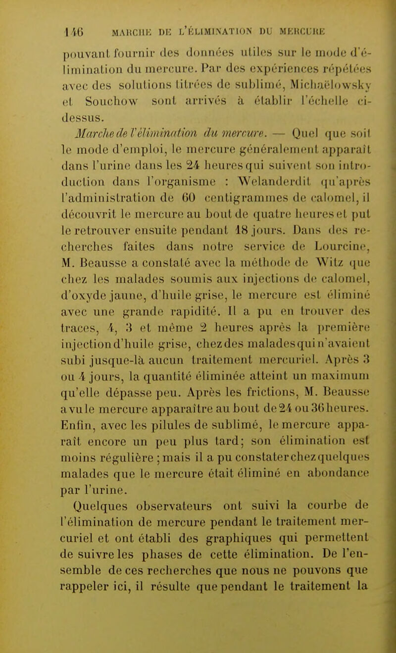 pouvant fournir des données utiles sur le mode d'é- limination du mercure. Par des expériences répétées avec des solutions titrées de sublimé, Michaëlowsky et Souchow sont arrivés à établir l'échelle ci- dessus. Marche de Vélimination du mercure. — Quel que soif le mode d'emploi, le mercure généralemenl apparaît dans l'urine dans les 24 heures qui suivenl son intro- duction dans l'organisme : Welanderdil qu'après l'administration de 60 centigrammes de calomel, il découvrit le mercure au bout de quatre heuresel pu! le retrouver ensuite pendant 18 jours. Dans des re- cherches faites dans notre service de Lourcine, M. Beausse a constaté avec la méthode de Witz «pie chez les malades soumis aux injections de calomel, d'oxyde jaune, d'huile grise, le mercure est éliminé avec une grande rapidité. Il a pu en trouver des traces, i, 3 et même 2 heures après la première injection d'huile grise, chezdes malades qui n'avaienl subi jusque-là aucun traitement mercuriel. Après:} ou 4 jours, la quantité éliminée atteint un maximum qu'elle dépasse peu. Après les frictions, M. Beausse a vule mercure apparaître au bout de24 ou36heures. Enfin, avec les pilules de sublimé, le mercure appa- raît encore un peu plus lard; son élimination esl moins régulière ;mais il a pu constater chez quelques malades que le mercure était éliminé en abondance par l'urine. Quelques observateurs ont suivi la courbe de l'élimination de mercure pendant le traitement mer- curiel et ont établi des graphiques qui permettent de suivre les phases de cette élimination. De l'en- semble de ces recherches que nous ne pouvons que rappeler ici, il résulte que pendant le traitement la