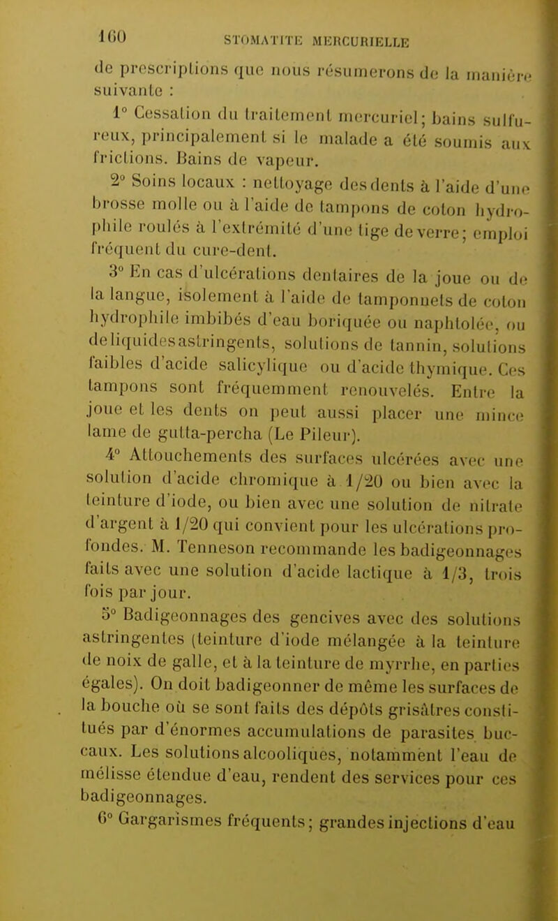 *6Û STpMATITE MKRCURIELLE de prescriptions que nous résumerons de la manière suivante : 1° Cessation du traitement mercuriel; bains sulfu- reux, principalement si Le malade a été soumis aux frictions. Bains de vapeur. 2° Soins locaux : nettoyage des dents à laide d'une brosse molle ou à l'aide de tampons de coton hydro- phile roulés à l'extrémité d'une tige de verre; emploi fréquent du cure-dent. 3° En cas d'ulcérations dentaires dè la joue ou de la langue, i4olemen1 à l'aide de tamponnets «le coton hydrophile imbibés d'eau boriquée ou naphtolée, ou deliquidesastringents, solutions de tannin, solutions faibles d'acide salicylique ou d'acide thymique. Ces tampons sont fréquemment renouvelés. Entre la joue et les dents on peut aussi placer une mince lame de Kidta-percha (Le Pileur). 4° Attouchements des surfaces ulcérées avec une solution d'acide chromique à 1/20 ou bien avec la teinture d'iode, ou bien avec une solution de nitrate d'argent à 1/20 qui convient pour les ulcérations pro- fondes. M. Tenneson recommande les badigeonnais laits avec une solution d'acide lactique à 1/3, trois fois par joui'. 5° Badigeonnages des gencives avec des solutions astringentes (teinture d'iode mélangée à la teinture de noix de galle, et à la teinture de myrrhe, en parties égales). On doit badigeonner de même les surfaces de la bouche ou se sont faits des dépôts grisâtres consti- tués par d'énormes accumulations de parasites buc- caux. Les solutions alcooliques, notamment l'eau de mélisse étendue d'eau, rendent des services pour ces badigeonnages. 6° Gargarismes fréquents; grandes injections d'eau