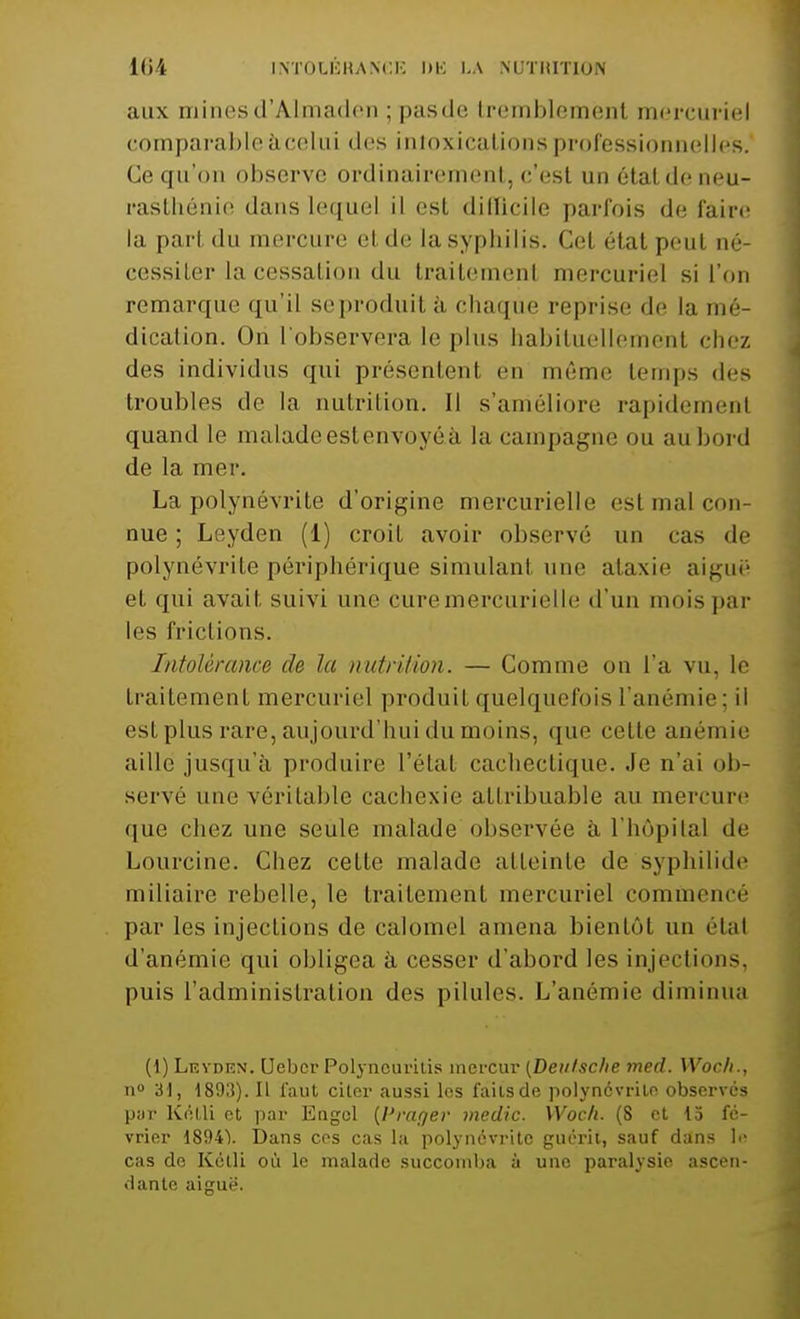 aux minesd'Almaderi ; pasde tremblemenl mercuriel comparable à celui des intoxications professionnelles. Ce qu'on observe ordinairement, c'est un étal de neu- rasthénie dans lequel il est dillicile parfois de faire la pari du mercure el de lasyphilis. Cel étal peul né- cessiler la cessai ion du trailemenl mercuriel si l'on remarque qu'il seproduità chaque reprise de la mé- dication. On l'observera le plus habituellement chez des individus qui présentent en même temps dès troubles de la nutrition. Il s'améliore rapidemenl quand le malade est envoyéà la campagne ou au bord de la mer. La polynévrite d'origine mercurielle est mal con- nue ; Leyden (1) croit avoir observé un cas de polynévrite périphérique simulanl une ataxie aiguë* et qui avait suivi une cure mercurielle d'un mois par les frictions. Intolérance de la nutrition. — Comme on l'a vu, le traitement mercuriel produit quelquefois l'anémie; il est plus rare, aujourd'hui du moins, que celle anémie aille jusqu'à produire l'état cachectique, .le n'ai ob- servé une véritable cachexie attribuable au mercure que chez une seule malade observée à l'hôpital de Lourcine. Chez cette malade atteinte de syphilide miliaire rebelle, le traitement mercuriel commencé par les injections de calomel amena bientôt un étal d'anémie qui obligea à cesser d'abord les injections, puis l'administration des pilules. L'anémie diminua (1) Leydiîn. (Jebcr Polyncuritis mcrcur (Deiilsche med. Wocfi., n° 31, 1893). Il faut citer aussi les faits de polynévrite observés pur Kétli et par Engcl {Prager medic. Woch. (S et 15 fé- vrier 18941. Dans ces cas la polynévrite guérit, sauf dans \<* cas do Kétli où le malade succomba à une paralysie ascen- dante aiguë.