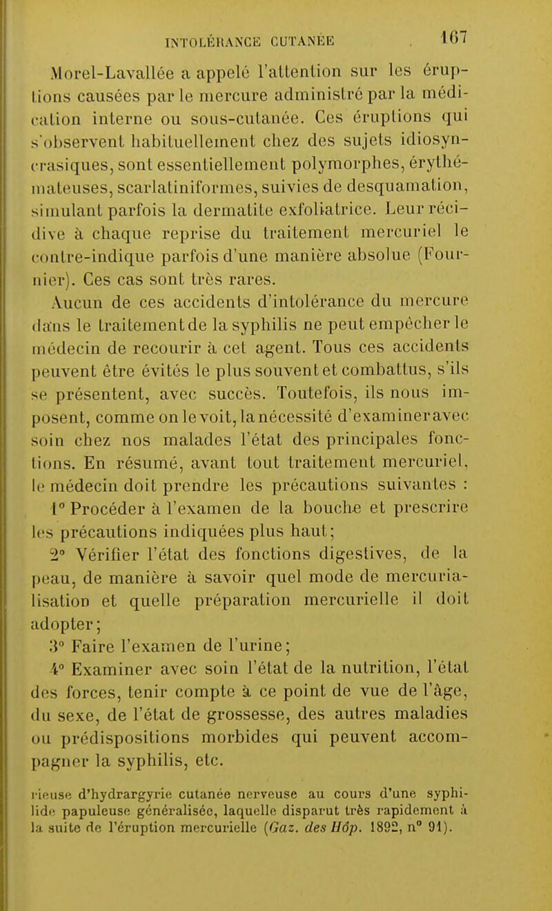 Morel-Lavallée a appelé l'attention sur les érup- tions causées par le mercure administré par la médi- ra lion interne ou sous-cutanée. Ces éruptions qui s'observent habituellement chez des sujets idiosyn- ci asiques, sont essentiellement polymorphes, érythé- mateuses, scarlatiniformes, suivies de desquamation, simulant parfois la dermatite exfoliatrice. Leur réci- dive à chaque reprise du traitement mercuriel le contre-indique parfois d'une manière absolue (Four- nier). Ces cas sont très rares. Aucun de ces accidents d'intolérance du mercure dans le traitementde la syphilis ne peut empêcher le médecin de recourir à cet agent. Tous ces accidents peuvent être évités le plus souvent et combattus, s'ils se présentent, avec succès. Toutefois, ils nous im- posent, comme on le voit, la nécessité d'examineravec soin chez nos malades l'état des principales fonc- tions. En résumé, avant tout traitement mercuriel, le médecin doit prendre les précautions suivantes : 1° Procéder à l'examen de la bouche et prescrire les précautions indiquées plus haut; 2° Vérifier l'état des fonctions digestives, de la peau, de manière à savoir quel mode de mercuria- lisation et quelle préparation mercurielle il doit adopter ; 3° Faire l'examen de l'urine ; 4° Examiner avec soin l'état de la nutrition, l'état des forces, tenir compte à ce point de vue de l'âge, du sexe, de l'état de grossesse, des autres maladies ou prédispositions morbides qui peuvent accom- pagner la syphilis, etc. rieuse d'hydrargyrie cutanée nerveuse au cours d'une syphi- lide papuleusc généralisée, laquelle disparut très rapidement à la suite de l'éruption mercurielle (Gaz. des Hôp. 1892, n° 91).