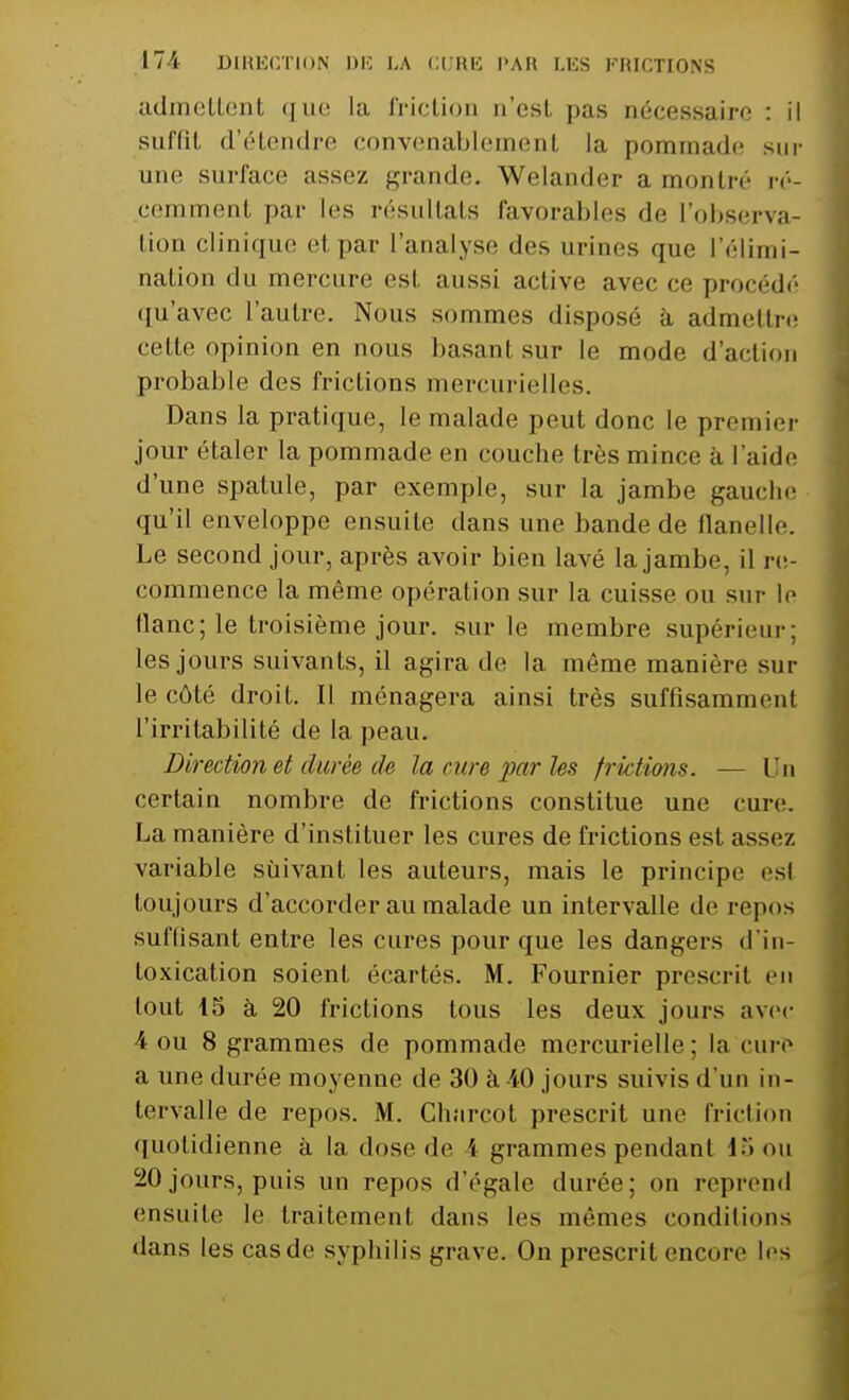 admettent que la friction n'est pas nécessaire : il suffit d'étendre convenablement la pommade sur une surface assez grande. Welander a montré ré- cemment par les résultats favorables de l'observa- tion clinique et par l'analyse des urines que l'élimi- nation du mercure est aussi active avec ce procédé qu'avec l'autre. Nous sommes disposé à admettre cette opinion en nous basanl sur le mode d'action probable des frictions mercurielles. Dans la pratique, le malade peut donc le premier jour étaler la pommade en couche très mince à l'aide d'une spatule, par exemple, sur la jambe gauche qu'il enveloppe ensuite dans une bande de flanelle. Le second jour, après avoir bien lavé la jambe, il re- commence la même opération sur la cuisse ou sur le flanc; le troisième jour, sur le membre supérieur: les jours suivants, il agira de la même manière sur le côté droit. Il ménagera ainsi très suffisamment l'irritabilité de la peau. Direction et durée de la cure par les frictions. — Un certain nombre de frictions constitue une cure. La manière d'instituer les cures de frictions est assez variable suivant les auteurs, mais le principe esi toujours d'accorder au malade un intervalle de repos suffisant entre les cures pour que les dangers d ie loxication soient écartés. M. Fournier prescrit en tout 15 à 20 frictions tous les deux jours avec 4 ou 8 grammes de pommade mercurielle; la cure a une durée moyenne de 30 à 40 jours suivis d'un in- tervalle de repos. M. Charcot prescrit une friction quotidienne à la dose de i grammes pendant 15 on 20 jours, puis un repos d'égale durée; on reprend ensuite le fraitemenl dans les mêmes conditions dans lescasde syphilis grave. On prescrit encore les