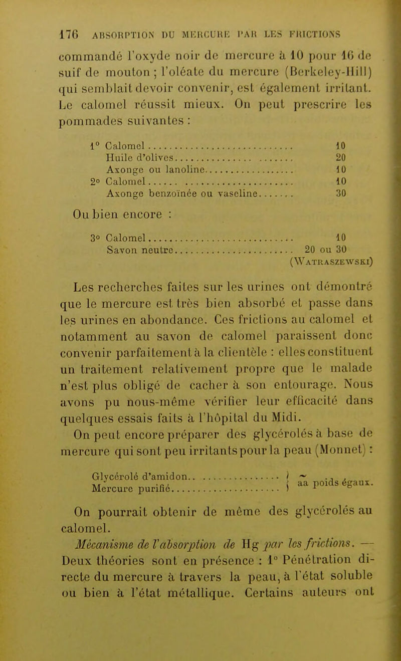 commandé l'oxyde noir de mercure a 10 pour 16 de suif de mouton; l'oléate du mercure (Berkeley-llill) qui semblait devoir convenir, esl égalemenl irritant. Le calomcl réussit mieux. On peut prescrire les pommades suivantes : 1° Calomcl 10 Huile d'olives 20 Axonge ou lanoline 10 2° Calomel 10 Axonge benzoïnée ou vaseline 30 Ou bien encore : 3° Calomel 10 Savon neutre 20 ou 30 (Watuaszewski) Les recherches faites sur les urines ont démontré que le mercure esl. très bien absorbé et passe dans les urines en abondance. Ces frictions au calomel et notamment au savon de calomel paraissent donc convenir parfaitement à la clientèle : elles constituent un traitement relativement propre que le malade n'est plus obligé de cacher à son entourage. Nous avons pu hous-même vérifier leur efficacité dans quelques essais faits à l'hôpital du Midi. On peut encore préparer des glycérolésà base de mercure qui sont peu irritants pour La peau (Monnet) : Glycérolé d'amidon ) ~ ., , [ aa poids égaux. Mercure purifie ) 1 ° On pourrait obtenir de même des glycérolés au calomel. Mécanisme de Vabsorption de Hg par les frictions. — Deux théories sont en présence : 1° Pénétration di- recte du mercure à travers la peau, à l'état soluble ou bien à l'état métallique. Certains auteurs ont