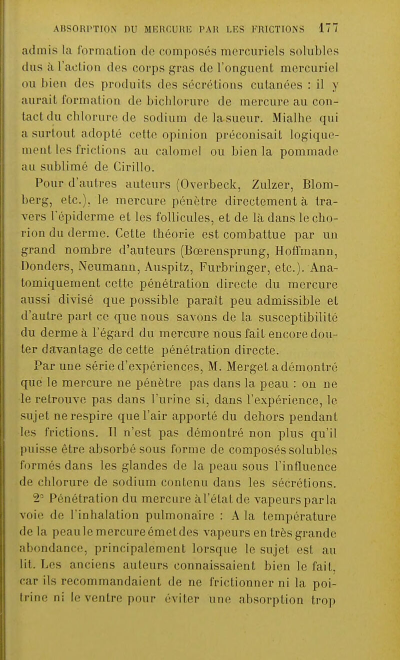 admis la formation do composés mercuriels solubles dus à l'action des corps gras de l'onguent mercuriel ou bien des produits des sécrétions cutanées : il y aurait formation de bichlorure de mercure au con- tact du chlorure de sodium de la sueur. Mialhe qui a surtout adopté cette opinion préconisait logique- ment les frictions au calomel ou Lien la pommade au sublimé de Cirillo. Pour d'autres auteurs (Overbeck, Zulzer, Blom- berg, etc.). le mercure pénètre directement à tra- vers l'épiderme et les follicules, et de là dans le cho- rion du derme. Cette théorie est combattue par un grand nombre d'auteurs (Bœrensprung, Hoffmann, Donders, Neumann, Auspitz, Furbringer, etc.). Ana- tomiquement cette pénétration directe du mercure aussi divisé que possible paraît peu admissible et d'autre part ce que nous savons de la susceptibilité du derme à l'égard du mercure nous fait encore dou- ter davantage de cette pénétration directe. Par une série d'expériences, M. Merget a démontré que le mercure ne pénètre pas dans la peau : on ne le retrouve pas dans l'urine si, dans l'expérience, le sujet ne respire que l'air apporté du dehors pendant les frictions. Il n'est pas démontré non plus qu'il puisse être absorbé sous forme de composés solubles formés dans les glandes de la peau sous l'influence de chlorure de sodium contenu dans les sécrétions. 2° Pénétration du mercure àl'état de vapeurs par la voie de l'inhalation pulmonaire : A la température delà peaule mercureémctdes vapeurs en très grande abondance, principalement lorsque le sujet est au lit. Les anciens auteurs connaissaient bien le fait, car ils recommandaient de ne frictionner ni la poi- trine ni le ventre pour éviter une absorption trop