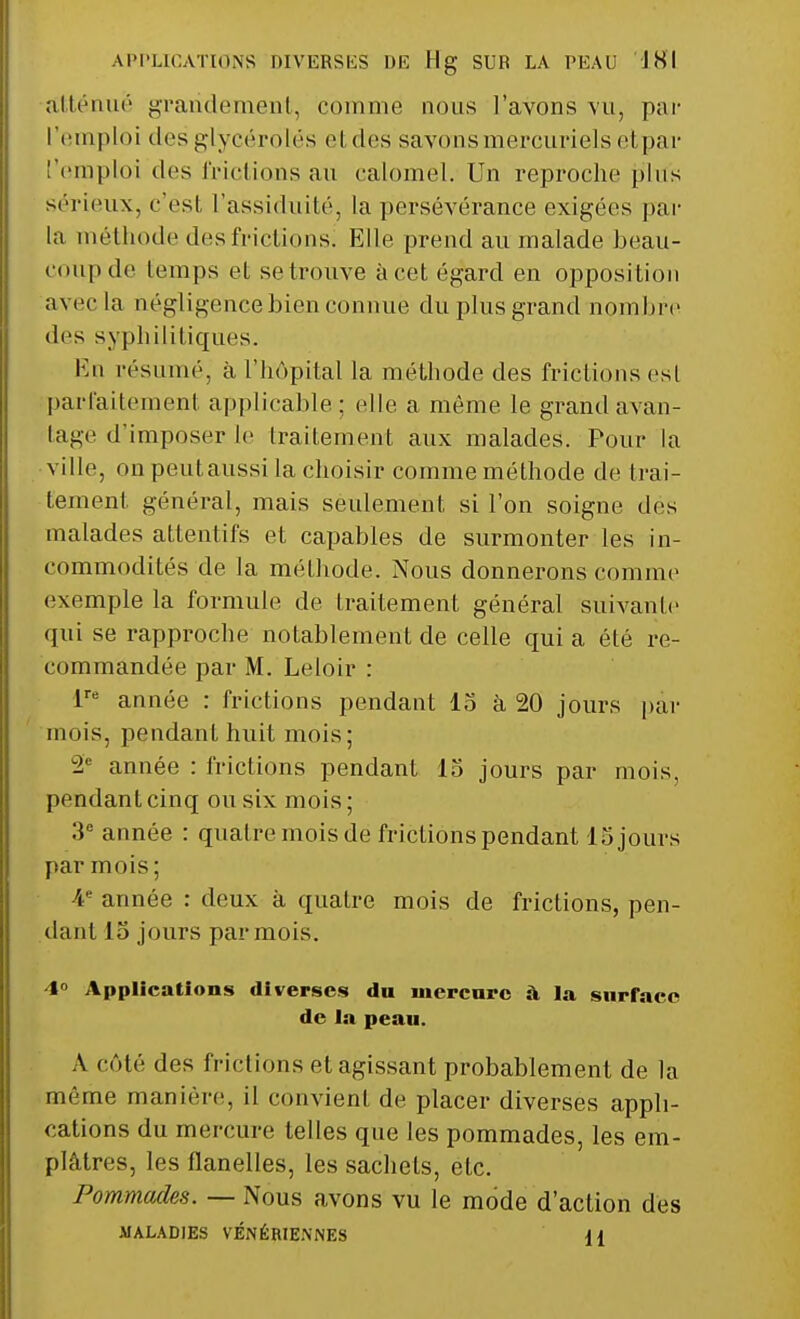 APPLICATIONS DIVERSES DE Hg SUR LA PEAU INI atténue grandement, comme nous l'avons vu, par ['emploi des glycérolés et des savons mercuriels H par 'emploi des frictions au calomel. Un reproche plus sérieux, c'est l'assiduité, la persévérance exigées par la méthode des frictions! Elle prend an malade beau- coup de temps et se trouve à cet égard en opposition avec la négligence bien connue du plus grand nombre des syphilitiques. En résumé, à l'hôpital la méthode des frictions est parfaitement applicable : elle a même le grand avan- tage d'imposer le traitement aux malades. Pour la ville, on peut aussi la choisir comme méthode de trai- tement général, mais seulement si l'on soigne des malades attentifs et capables de surmonter les in- commodités de la méthode. Nous donnerons comme exemple la formule de traitement général suivante qui se rapproche notablement de celle qui a été re- commandée par M. Leloir : lre année : frictions pendant lo à 20 jours par mois, pendant huit mois; 2e année : frictions pendant lo jours par mois, pendant cinq ou six mois ; 3e année : quatre mois de frictions pendant lo jours par mois ; -4e année : deux à quatre mois de frictions, pen- dant lo jours par mois. 4° Applications diverses du mercure à la surface de la peau. A côté des frictions et agissant probablement de la même manière, il convient de placer diverses appli- cations du mercure telles que les pommades, les em- plâtres, les flanelles, les sachets, etc. Pommades. — Nous avons vu le mode d'action des MALADIES VÉNÉRIENNES {{