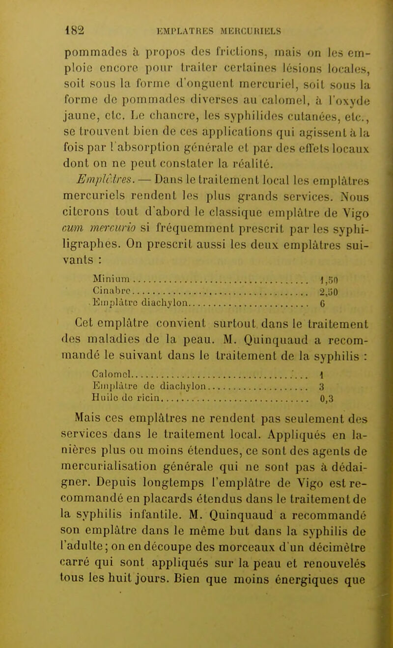 IHL2 EMPLATRES MERCURIliLS pommades à propos des (ridions, mais on les em- ploie encore pour traiter certaines lésions locales, soit sous la forme d'onguent mercuriel, soit sous la forme do pommades diverses au calomel, à L'oxyde jaune, etc. Le chancre, les syphilides cutanées, etc., se trouvent bien de ces applications qui agissent à la fois par l'absorption générale et par des effets locaux dont on ne peut constater la réalité. Emplâtres. — Dans le traitement local les emplâtres mercuriels rendent les plus grands services. Nous citerons tout d'abord le classique emplâtre de Vigo cwn mercurio si fréquemment prescrit par les sypfai- ligraphes. On prescrit aussi les deux emplâtres sui- vants : Minium ^Fji) Cinabre 2,lî0 Emplâtre diachylon G Cet emplâtre convient surtout dans le traitement des maladies de la peau. M. Quinquaud a recom- mandé le suivant dans le traitement de la syphilis : Calomel \ Emplâtre de diachylon 3 Huilo do ricin. 0,3 Mais ces emplâtres ne rendent pas seulement des services dans le traitement local. Appliqués en la- nières plus ou moins étendues, ce sont des agents de mercurialisalion générale qui ne sont pas à dédai- gner. Depuis longtemps l'emplâtre de Vigo est re- commandé en placards étendus dans le traitement de la syphilis infantile. M. Quinquaud a recommandé son emplâtre dans le même but dans la syphilis de l'adulte; on en découpe des morceaux d'un décimètre carré qui sont appliqués sur la peau et renouvelés tous les huit jours. Bien que moins énergiques que