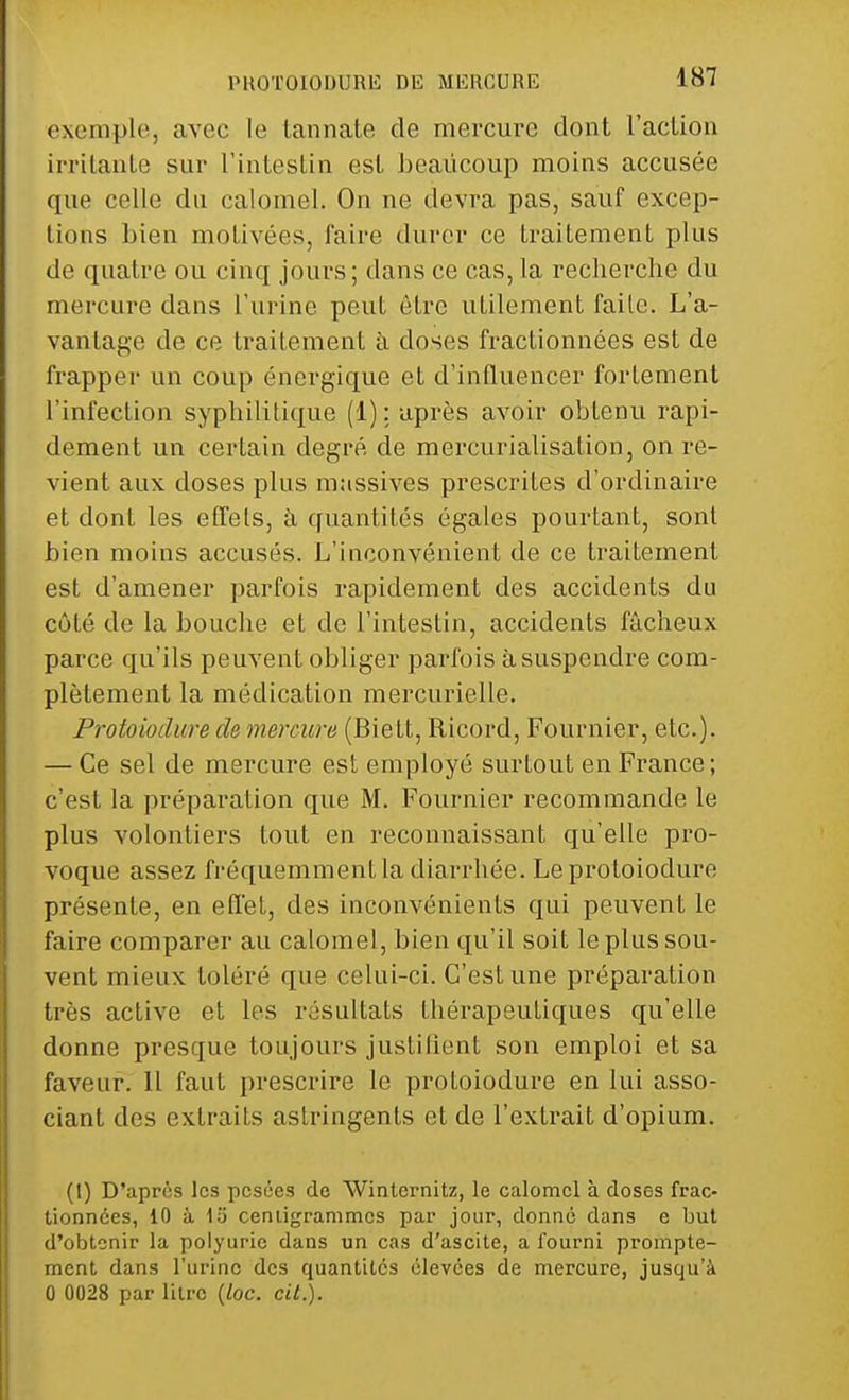 exemple, avec le tannate do mercure dont l'action irritante sur l'intestin est beaucoup moins accusée que celle du calomel. On ne devra pas, sauf excep- tions bien motivées, faire durer ce traitement plus de quatre ou cinq jours; dans ce cas, la recherche du mercure dans l'urine peut être utilement faite. L'a- vantage de ce traitement à doses fractionnées est de frapper un coup énergique et d'influencer fortement l'infection syphilitique (1); après avoir obtenu rapi- dement un certain degré de mercurialisation, on re- vient aux doses plus massives prescrites d'ordinaire et dont les effets, à quantités égales pourtant, sont bien moins accusés. L'inconvénient de ce traitement est d'amener parfois rapidement des accidents du côté de la bouche et de l'intestin, accidents fâcheux parce qu'ils peuvent obliger parfois à suspendre com- plètement la médication mercurielle. Protoioclure de mercure (Biett, Ricord, Fournier, etc.). — Ce sel de mercure est employé surtout en France; c'est la préparation que M. Fournier recommande le plus volontiers tout en reconnaissant qu'elle pro- voque assez fréquemment la diarrhée. Le protoioclure présente, en effet, des inconvénients qui peuvent le faire comparer au calomel, bien qu'il soit le plus sou- vent mieux toléré que celui-ci. C'est une préparation très active et les résultats thérapeutiques qu'elle donne presque toujours justifient son emploi et sa faveur. 11 faut prescrire le protoiodure en lui asso- ciant des extraits astringents et de l'extrait d'opium. (I) D'après les pesées de Wintcrnitz, le calomel à doses frac- tionnées, 10 à 1o centigrammes par jour, donné dans e but d'obtenir la polyuric dans un cas d'ascite, a fourni prompte- ment dans l'urine des quantités élevées de mercure, jusqu'à 0 0028 par litre {loc. cit.).