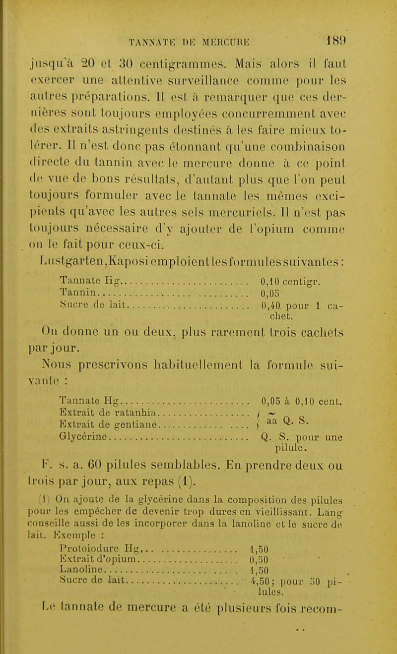 i Ht) jusqu'à 20 et .')() centigrammes. Mais alors il faut exercer une attentive surveillance comme pour les autres préparations. Il est à remarquer que ces der- nières sont toujours employées concurremment avec des extraits astringents destinés à les faire mieux to- lérer. Il n'est donc pas étonnant qu'une combinaison directe du tannin avec le mercure donne à ce point de vue de bons résultats, d'autant plus que l'on peut toujours formuler avec le tannate les mêmes exei- pienls qu'avec les autres sels mercuriels. Il n'est pas toujours nécessaire d'y ajouter de l'opium comme on le fait pour ceux-ci. I > ii stgarten,Kaposi emploient les formules suivant es : Tannate Kg 0,10 centigr. chet. On donne un ou deux, plus rarement trois cachets par jour. Nous prescrivons habituellement la formule sui- vante : Tannate Hg 0,05 à 0,10 cent. Extrait de ratanhia t ~ Extrait de gentiane I aa Q. S. Glycérine Q. S. pour une pilule. I-'. s. a. 00 pilules semblables. En prendre deux ou trois par jour, aux repas (1). I On ajoute de la glycérine dans la composition des pilules pour les empêcher de devenir trop dures en vieillissant. Lang conseille aussi de les incorporer dans la lanoline et le sucre de lait. Exemple : Protoiodurc Hg 1,50 Extrait d'opium 0,50 Lanoline 1,50 l.e tannate de mercure a été plusieurs Ibis recoin- Tannin Sucre de lait 0,05 0,40 pour 1 ca- •Sucre de lait •1,50; pour .il) pi- lules.