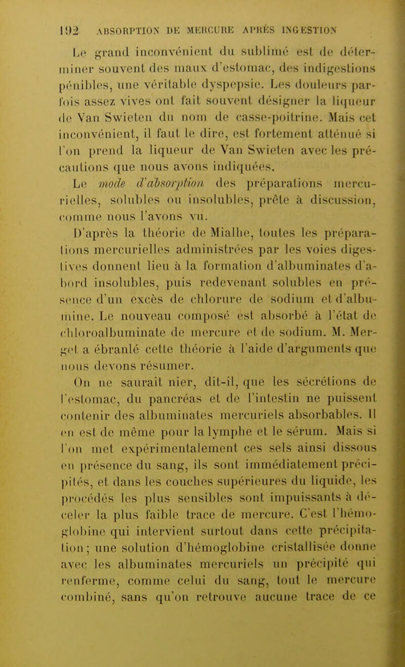 Le grand inconvénient du sublimé est de déter- miner souvent des maux d'estomac, des indigestions pénibles, une véritable dyspepsie. Les douleurs par- lois assez vives onl fait souvent désigner la liqueur de Van Swieten d m de casse-poitrine. Mais cet inconvénient, il faut le dire, esl fortèment atténué si l'on prend la liqueur de Van Swieten avec les pré- cautions que nous avons indiquées. Le mode d'absorption des préparations mercu- rielles, solubles ou insolubles, prête à discussion, comme nous l'avons vu. D'après la théorie de Mialhe, toutes les prépara- tions mercurielles administrées par les voies diges- lives donnent lieu à la formation d'albuminates d'a- bord insolubles, puis redevenant solubles en pré- sence d'un excès de chlorure de sodium et d'albu- mine. Le nouveau composé esl absorbé à l'étal de chloroalbuminate de mercure el de sodium. M. Mer- gel a ébranlé cette théorie à l'aide d'arguments que nous devons résumer. On ne saurait nier, dit-il, que les sécrétions de l'estomac, du pancréas et de l'intestin ne puissent contenir des albuminates mercuriels absorbables. Il en esl de même pour la lymphe et le sérum. Mais si l'on met expérimentalement ces sels ainsi dissous en présence du sang, ils sonl immédiatement préci- pités, et dans les couches supérieures du liquide, les procédés les plus sensibles sonl impuissants à dé- celer la plus faible trace de mercure. Ces! l'hémo- globine qui intervienl surtout dans celte précipita- tion; une solution d'hémoglobine cristallisée donne avec les albuminates mercuriels un précipité qui renferme, comme celui du sang, toul le mercure combiné, sans qu'on retrouve am i trace de ce