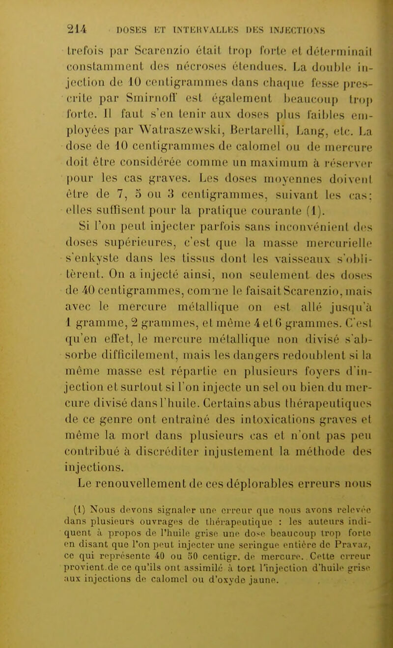 trefois par Scarenzio étail trop forte el déterminai! constammenl des nécroses étendues. La double in- jection de 1() centigrammes dans chaque fesse pres- crite par Smirnoff est, également beaucoup trop forte. Il faut s'en tenir aux doses plus Faillies em- ployées par Walraszewski, Kertarelli, Lan^. etc. La dose de 10 centigrammes de calomel ou de mercure doit être considérée comme un maximum à réserver pour les cas graves. Les doses moyennes doivenl être de 7, 5 ou 3 centigrammes, suivant les cas; elles suffisent pour la pratique courante (1). Si l'on peut injecter parfois sans inconvénient des doses supérieures, c'est que la masse mercurielle s'enkyste dans les tissus dont les vaisseaux, s'obli- tèrent. On a injecté ainsi, non seulement des doses de 40 centigrammes, comme le faisait Scarenzio, mais avec le mercure métallique on est allé jusqu'à 1 gramme, 2 grammes, el même 4 et 6 grammes. < !'esl qu'en effet, le mercure métallique non divisé s'ab- sorbe difficile ni. mais les dangers redoublent si la môme masse est répartie en plusieurs foyers d'in- jection et surtout si l'on injecte un sel ou bien du mer- cure divisé dans l'huile. Certains abus thérapeutiques de ce genre ont entraîné des intoxications graves el même la mort dans plusieurs cas et n'ont pas peu contribué à discréditer injustement la méthode des injections. Le renouvellement de ces déplorables erreurs nous (1) Nous devons signaler une erreur que nous avons relevée dans plusieurs ouvrages de thérapeutique : les auteurs indi- quent à propos de, l'huile grise une dose beaucoup trop forte en disant que l'on peut injecter une seringue entière de Pravaz, ce qui représente 40 ou 50 centigr. de mercure. Cette erreur provient.de ce qu!ils ont assimile à tort l'injection d'huile grise aux injections de calomel ou d'oxyde jaune.