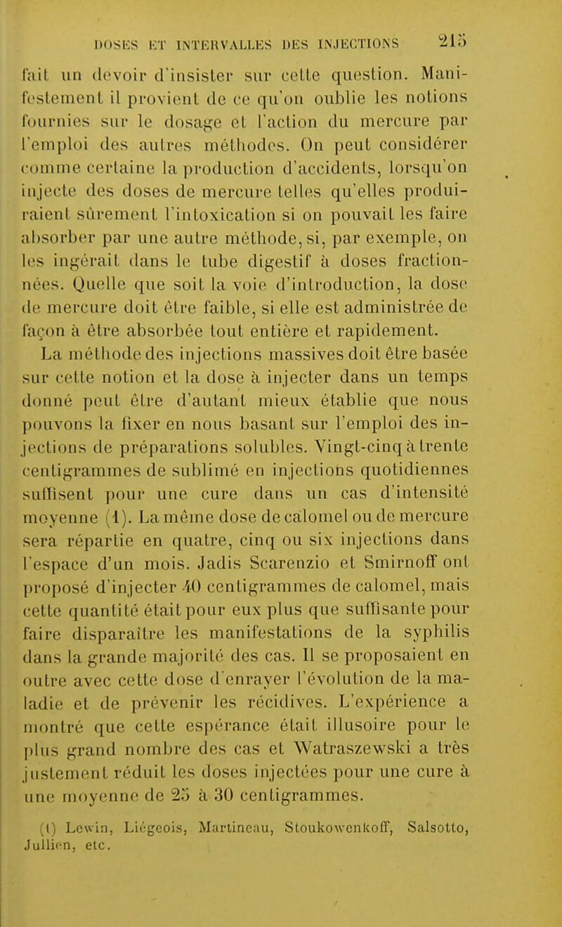 fait, un devoir d'insister sur celte question. Mani- festement il provient de ce qu'on oublie les notions fournies sur le dosage et l'action du mercure par l'emploi des autres méthodes. On peut considérer comme certaine la production d'accidents, lorsqu'on injecte des doses de mercure telles qu'elles produi- raient sûrement l'intoxication si on pouvait les faire absorber par une autre méthode, si, par exemple, on les ingérait dans le tube digestif à doses fraction- nées. Quelle que soit la voie d'introduction, la dose de mercure doit être faible, si elle est administrée de façon à être absorbée tout entière et rapidement. La méthode des injections massives doit être basée sur cette notion et la dose à injecter dans un temps donné peut être d'autant mieux établie que nous pouvons la fixer en nous basant sur l'emploi des in- jections de préparations solubles. Vingt-cinq à trente centigrammes de sublimé en injections quotidiennes sulfisent pour une cure dans un cas d'intensité moyenne (1). La même dose de calomel ou de mercure sera répartie en quatre, cinq ou six injections dans l'espace d'un mois. Jadis Scarenzio et Smirnoff ont proposé d'injecter M) centigrammes de calomel, mais cette quantité était pour eux plus que suffisante pour faire disparaître les manifestations de la syphilis dans la grande majorité des cas. Il se proposaient en outre avec cette dose d'enrayer L'évolution de la ma- ladie et de prévenir les récidives. L'expérience a montré que cette espérance était illusoire pour le plus grand nombre des cas et Watraszewski a très justement réduit les doses injectées pour une cure à une moyenne de 25 à 30 centigrammes. (t) Lcwin, Lii'gcois, Martineau, Sloukowenkoff, Salsotto, Jullion, etc.