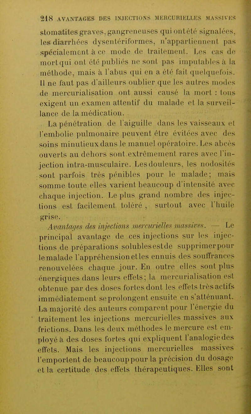 stomatites graves, gangreneuses quiontélé signalées, lesdiarrhées dysentériformes, n'appartiennent pas spécialement à ce mode de traitement. Les cas de mort qui ont été publiés ne sonl pas imputables à la méthode, mais à l'abus qui en a été fail quelquefois. Il ne faut pas d'ailleurs oublier que les autres modes de merçurialisation ont aussi causé la morl : tous exigent un examen attentif du malade el la surveil- lance de la médication. La pénétration de l'aiguille dans les vaisseaux ci l'embolie pulmonaire peuvent être évitées avec des soins minutieux dans le manuel opératoire. Les abcès ouverts au dehors sonl extrêmement rares avec l'in- jection intra-museulaire. Les douleurs, les nodosités sont parfois très pénibles pour le malade: mais somme toute elles varient beaucoup d'intensité avec chaque injection. Le plus grand nombre des injec- tions est facilement toléré , surtout avec l'huilé grise. Avantages des injections mercurielles massives. Le principal avantage de ces injections sur les injec- tions de préparations solublesestde supprimerpour le malade l'appréhension elles ennuis des souffrances renouvelées chaque jour. En outre elles sonl plus énergiques dans leurs effets; la merçurialisation esl ol.tenue par des doses fortesdonl les effets très actifs immédiatement se prolongent ensuite en s'atlénuant. La majorité des auteurs comparent pour l'énergie du traitement les injections mercurielles massives aux frictions. Dans les deux méthodes le mercure esl em- ployé à des doses fortes qui expliquent l'analogiedes effets. Mais les injections mercurielles massives l'emportent de beaucoup pour la précision du dosage et la certitude des effets thérapeutiques. Elles sont