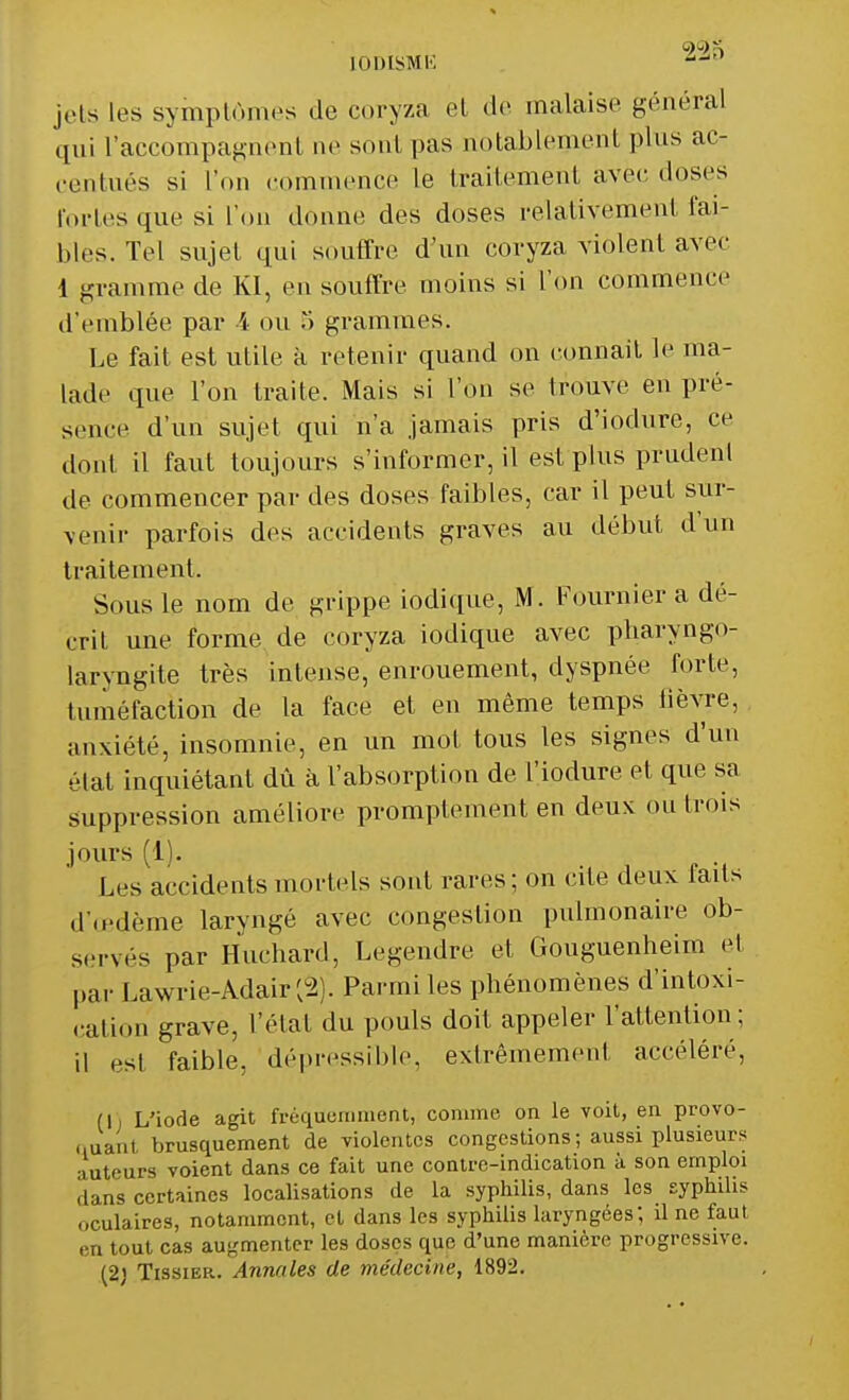 [ODiSMÈ ^-l0 jets les symptômes de coryza et «le malaise général qui l'accompagnent ne sont pas notablement pins ac- centués si L'on commence le traitement avec doses fortes que si l'on donne des doses relativement fai- bles. Tel sujet qui souffre d'un coryza violent avec i gramme de Kl, en souffre moins si l'on commence d'emblée par 4 ou o grammes. Le fait est utile k retenir quand on connaît le ma- lade «pie l'on traite. Mais si l'on se trouve en pré- sence d'un sujet qui n'a jamais pris d'iodure, ce dont il faut toujours s'informer, il est plus prudenl de commencer par des doses faibles, car il peut sur- venir parfois des accidents graves au début d'un traitement. Sous le nom de grippe iodique, M. Fournier a dé- crit une forme de coryza iodique avec pharyngo- laryngite très intense, enrouement, dyspnée forte, tuméfaction de la face et en même temps lièvre, anxiété, insomnie, en un mot tous les signes d'un élat inquiétant dû à l'absorption de l'iodure et que sa suppression améliore promptement en deux ou trois jours (1). Les accidents mortels sont rares; on cite deux faits d'œdème laryngé avec congestion pulmonaire ob- serves par Huchard, Legendre et Gouguenheim e1 par La\vrie-Adair'v2). Parmi les phénomènes d'intoxi- cation grave, l'état du pouls doit appeler l'attention; il est faible, dépressîble, extrêmement accéléré, (I, L'iode agit fréquemment, comme on le voit, en provo- quant brusquement de violentes congestions; aussi plusieurs auteurs voient dans ce fait une contre-indication à son emploi clans certaines localisations de la syphilis, dans les syphilis oculaires, notamment, cl dans les syphilis laryngées; il ne faut en tout cas augmenter les doses que d'une manière progressive. (2) Tissier. Annales de médecine, 1892.