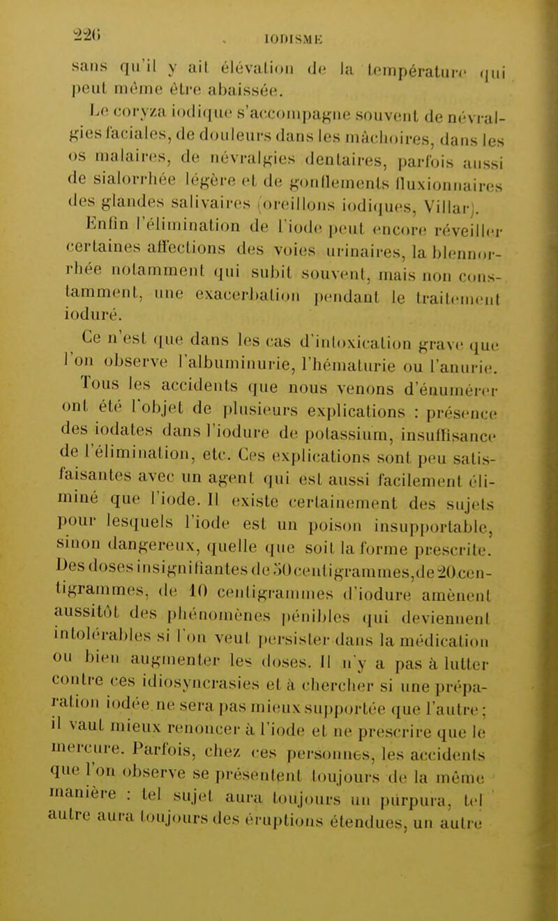 . [0DISME sans qu'il y ail élévation de la température qui peu! môme être abaissée. Le coryza iodique s'accompagne souvent de névral- gies raciales, de douleurs dans les mâchoires, dans les <>s malaires, de névralgies dentaires, parfois aussi de sialorrhée légère el de gonaements fluxionnaires des glandes sali vain-s oreillons io.diq.ues, Vil lac. Enfin l'élimination «le L'iode peul encore réveiller certaines affections des voies urinaires, la blennor- rhée notamment qui subit souvent, mais non cons- tamment, une exacerhalion pendanl le traitemenl ioduré. Ce n'est que dans les cas d'intoxication grave que l'on observe l'albuminurie, l'hématurie ou l'anurie. Tous les accidents que nous venons d'énumérer oui été l'objet de plnsieucs explications : présence des -iodates dans l'iodure de potassium, insuffisance de l'élimination, etc. Ces explications sont peu satis- faisantes avec un agent qui ésl aussi faciiemeni éli- mine «iue l'iode. Il existe certainement des sujets pour lesquels l'iode est un poison insupportable, sinon dangereux, quelle que soit la forme prescrite. Des doses insignifiantes de o0centigrammes,de20.cen- tigrammeSj de 11) centigrammes «l'iodure amènenl aussitôt des phénomènes pénibles qui deviennenl intolérables si l'on veut persister dans |a médication ou bien augmenter les doses, Il n'y a pas a lutter contre ces idiosyncrasies et a chercher si une prépa- ration iodée ne seca pas mieux supportée que l'autre; 'I vaut mieux renoncer à l'iode et ne prescrire que le mercure. Parfois, chez .-es personnes, les accidents que Ton observe se présentent toujours de la môme manière : tel sujet aura toujours un purpura, tel autre aura toujours des éruptions étendues, un autre