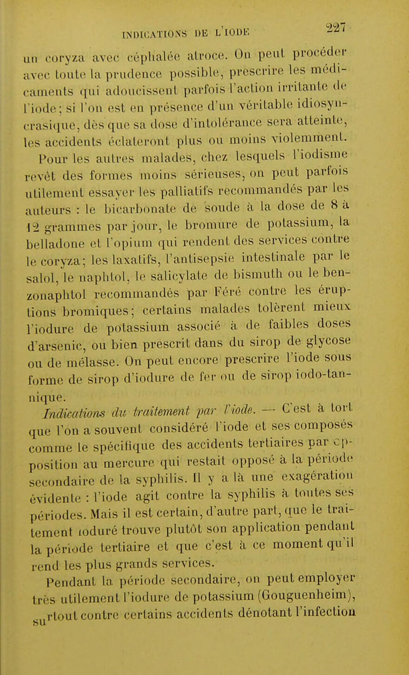 [NDIGATIONS DE L'IODE ah coryza aved céphalée atroce. On peut procéder avec toute La prudence possible, prescrire les médi- caments qui adoucissent parfois l'action irritante de L'iode; si l'on est en présence d'un véritable idiosyn- crasique, dès que sa dose d'intolérance sera atteinte, les accidents éclateront plus ou moins violemment. Pour les autres malades, chez lesquels l'iodisme revêt des formes moins sérieuses, on peut parfois utilement essayer les palliatifs recommandés par les auteurs : le bicarbonate de soude à la dose de 8 à 12 grammes par jour, le bromure de potassium, la belladone et l'opium qui rendent des services contre le coryza; les laxatifs, L'antisepsie intestinale par le salol, le naphtol, le salicylate de bismuth ou le ben- zonaphtol recommandés par Féré contre les érup- tions bromiques; certains malades tolèrent mieux l'iodure de potassium associé à de faibles doses d'arsenic, ou bien prescrit dans du sirop de glycose ou de mélasse. On peut encore prescrire l'iode sous forme de sirop d'iodure de fer ou de sirop iodo-tan- nique. Indications du traitement par l'iode. — C'est à tort que l'on a souvent considéré l'iode et ses composés comme le spécifique des accidents tertiaires par op- position au mercure qui restait opposé à la période secondaire de la syphilis. Il y a là une exagération évidente : l'iode agit contre la syphilis à. toutes ses périodes. Mais il est certain, d'autre part, que le trai- tement loduré trouve plutôt son application pendant la période tertiaire et que c'est à ce moment qu'il rend les plus grands services. Pendant La période secondaire, on peut employer 1res utilement l'iodure de potassium (Gouguenheim), surlout contre certains accidents dénotant l'infection