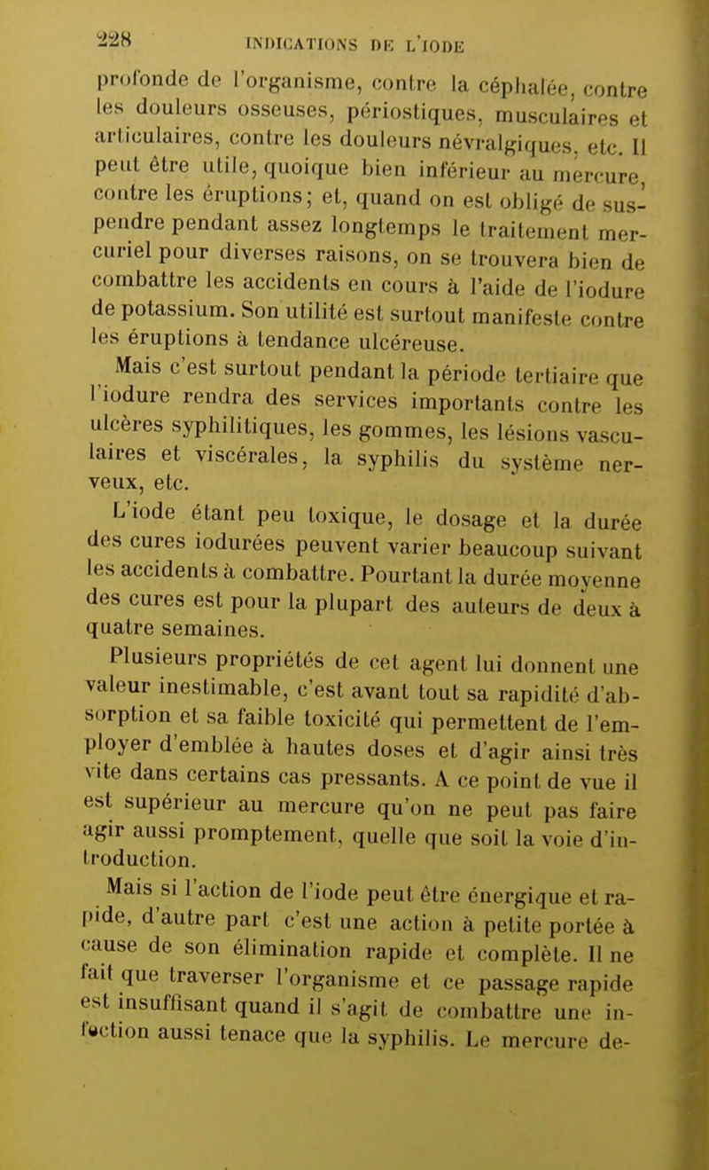 profonde de l'organisme, contre la céphalée, contre les douleurs osseuses, périostiques. musculaires el articulaires, contre les douleurs névralgiques etc. Il peut être utile, quoique bien inférieur au mercure contre les éruptions; et, quand on est obligé de sus- pendre pendant assez longtemps le traitemenl mer- curiel pour diverses raisons, on se trouvera bien de combattre les accidents en cours à l'aide de l'iodure de potassium. Son utilité est surtout manifeste contre les éruptions à tendance ulcéreuse. Mais c'est surtout pendant la période tertiaire que l'iodure rendra des services importants contre les ulcères syphilitiques, les gommes, les lésions vascu- laires et viscérales, la syphilis du système ner- veux, etc. L'iode étant peu toxique, le dosage el la durée des cures iodurées peuvent varier beaucoup suivant les accidents à combattre. Pourtant la durée moyenne des cures est pour la plupart des auteurs de deux à quatre semaines. Plusieurs propriétés de cet agent lui donnent une valeur inestimable, c'est avant tout sa rapidité d'ab- sorption el sa faible toxicité qui permettent de l'em- ployer d'emblée à hautes doses et d'agir ainsi très vite dans certains cas pressants. A ce point de vue il est supérieur au mercure qu'on ne peut pas faire agir aussi promptement, quelle que soit la voie d'in- troduction. Mais si l'action de l'iode peut être énergique et ra- pide, d'autre part c'est une action à petite portée à cause de son élimination rapide et complète. II ne fait que traverser l'organisme el ce passage rapide est insuffisant quand il s'agit de combattre une in- fection aussi tenace que la syphilis. Le mercure de-