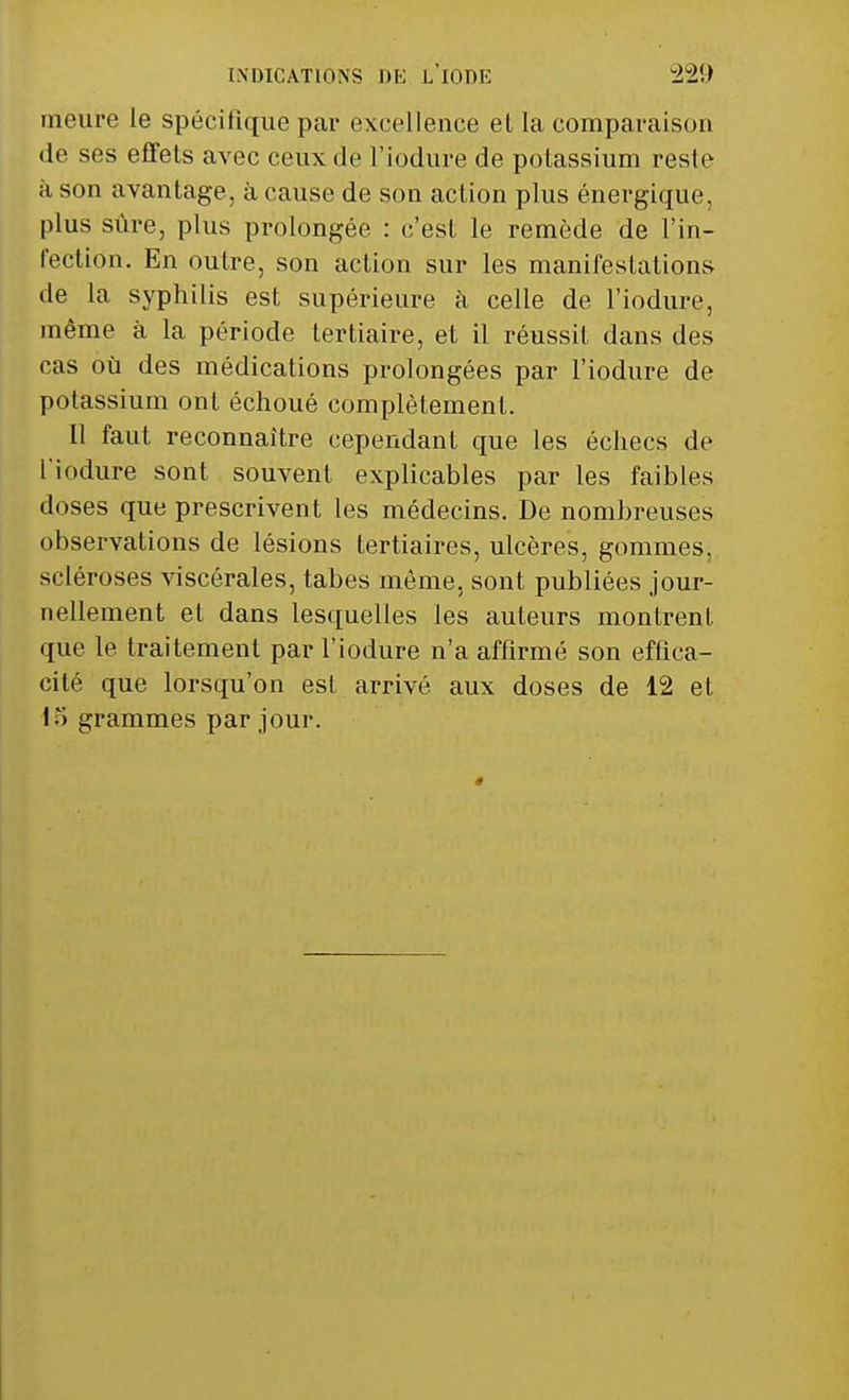 INDICATIONS DE LIODE ï22!> meure le spécifique par excellence et la comparaison de ses effets avec ceux de l'iodure de potassium reste à son avantage, à cause de son action plus énergique, plus sûre, plus prolongée : c'est le remède de l'in- fection. En outre, son action sur les manifestations de la syphilis est supérieure à celle de l'iodure, même à la période tertiaire, et il réussit dans des cas où des médications prolongées par l'iodure de potassium ont échoué complètement. Il faut reconnaître cependant que les échecs de l'iodure sont souvent explicables par les faibles doses que prescrivent les médecins. De nombreuses observations de lésions tertiaires, ulcères, gommes, scléroses viscérales, tabès même, sont publiées jour- nellement et dans lesquelles les auteurs montrent que le traitement par l'iodure n'a affirmé son effica- cité que lorsqu'on esl arrivé aux doses de 12 et K> grammes par jour.