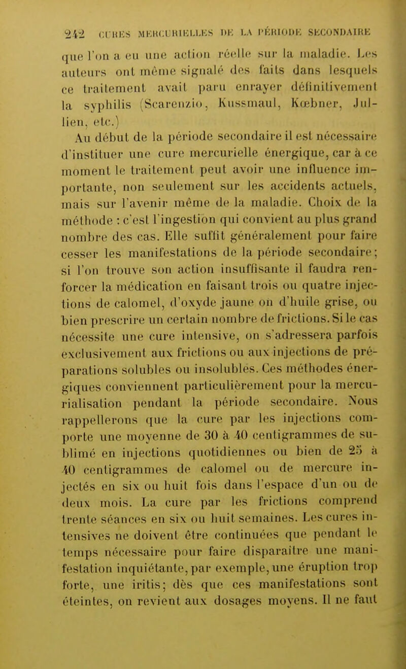 *±'t~l CUBES MEKC0R1BLLES DB LA l'KKIOliK SKCONDAIKK que l'on a eu une action réelle sur la maladie. Les auteurs ont même signalé des faits dans lesquels ce; traitement avait paru enrayer définitivement la syphilis (Scarenzio, Kussmaul, Kœbner. .lui- lien, etc.) Au début de la période secondaire il est nécessaire d'instituer une cure mercurielle énergique, car a ce moment le traitement peut avoir une influence im- portante, non seulement sur les accidents actuels, mais sur l'avenir même de la maladie. Choix de la méthode : c'est l'ingestion qui convient au plus grand nombre des cas. Elle sul'lit généralement pour faire cesser les manifestations de la période secondaire; si l'on trouve son action insuffisante il faudra ren- forcer la médication en faisant trois ou quatre injec- tions de calomel, d'oxyde jaune on d'huile grise, ou bien prescrire un certain nombre de frictions. Si le cas nécessite une cure intensive, on s'adressera parfois exclusivement aux frictions ou aux injections de pré- parafions solubles ou insolubles. Ces méthodes éner- giques conviennent particulièrement pour la mercu- rialisation pendant la période secondaire. Nous rappellerons que la cure par les injections com- porte une moyenne de 30 à 40 centigrammes de su- blimé en injections quotidiennes ou bien de 2.*i à 40 centigrammes de calomel ou de mercure in- jectés en six ou huit fois dans l'espace d'un ou de deux mois. La cure par les frictions comprend trenli séances en six on huit semaines. Les cures in- tensives ne doivent être continuées que pendant le temps nécessaire pour faire disparaître une mani- festation inquiétante,par exemple, une éruption trop forte, une i ri lis ; dès que ces manifestations sont éteintes, on revient aux dosages moyens. Il ne faut