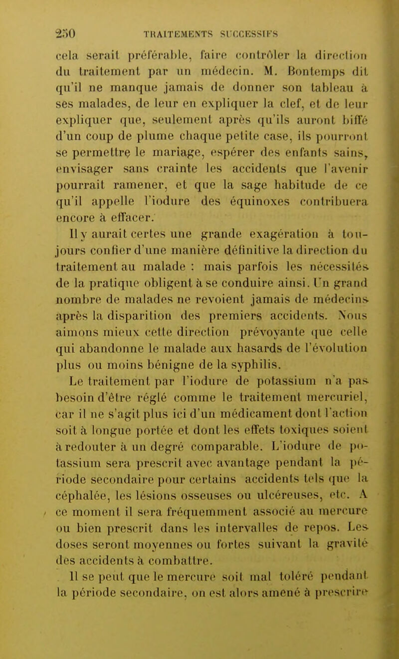 cela serail préférable, Paire contrôler la direction du traitement par un médecin. M. Bontemps *JiL qu'il ne manque jamais de donner son tableau à ses malades, de leur en expliquer la clef, et de leur expliquer que, seulement après qu'ils auront biffé d'un coup de plume chaque petite case, ils pourronl se permettre le mariage, espérer des enfants sains, envisager sans crainte les accidents que l'avenir pourrait ramener, et que la sage habitude de ce qu'il appelle l'iodure des équinoxes contribuera encore à effacer. Il y aurait cel les une grande exagération à tou- jours confier d'une manière définitive la direction du traitement au malade : mais parfois les nécessités de la pratique obligent àse conduire ainsi. Un grand nombre de malades ne revoient jamais de médecins après la disparition des premiers accidents. Nous aimons mieux cette direction prévoyante que celle qui abandonne le malade aux hasards de l'évolution plus ou moins bénigne de la syphilis. Le traitement par l'iodure de potassium n'a pas besoin d'être réglé comme le traitement mereuriel, car il ne s'agit plus ici d'un médicament don I l'action soit à longue portée et dont les effets toxiques soient à redouter à un degré comparable. L'iodure de po- tassium sera prescrit avec avantage pendant la pé- riode secondaire pour certains accidents tels que la céphalée, les lésions osseuses ou ulcéreuses, etc. A / ce moment il sera fréquemment associé au mercure ou bien prescrit dans les intervalles de repos. Les doses seront moyennes ou fortes suivant la gravité des accidents à combattre. 11 se peut que le mercure soit mal tolère pendant la période secondaire, on est alors amené à prescrire