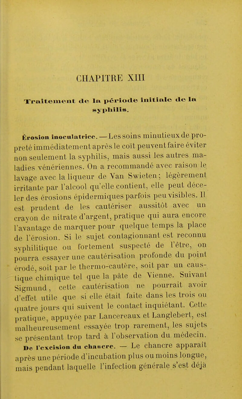 CHAPITRE XIII Traitement de la période initiale de la syphilis. Érosion inocuiatrice. — Lessoins minutieux de pro- preté immédiatement après le coït peuvent faire éviter non seulement la syphilis, mais aussi les autres ma- ladies vénériennes. On a recommandé avec raison le lavage avec la liqueur de Yan Swieten ; légèrement irritante par l'alcool qu'elle contient, elle peut déce- ler des érosions épidermiques parfois peu visibles. 11 est prudent de les cautériser aussitôt avec un crayon de nitrate d'argent, pratique qui aura encore l'avantage de marquer pour quelque temps la place de l'érosion. Si le sujet contagionnant est reconnu syphilitique ou fortement suspecté de l'être, on pourra essayer une cautérisation profonde du point érodé, soit par le thermo-cautère, soit par un caus- tique chimique tel que la pâte de Vienne. Suivant Sigmund, cette cautérisation ne pourrait avoir d'effet utile que si elle était faite dans les trois ou quatre jours qui suivent le contact inquiétant. Cette pratique, appuyée par Lancereaux et Langlebert, est malheureusement essayée trop rarement, les sujets se présentant trop tard à l'observation du médecin. De rcxcision du chancre. — Le chancre apparaît uprès une période d'incubation plus ou moins longue, mais pendant laquelle l'infection générale s'est déjà