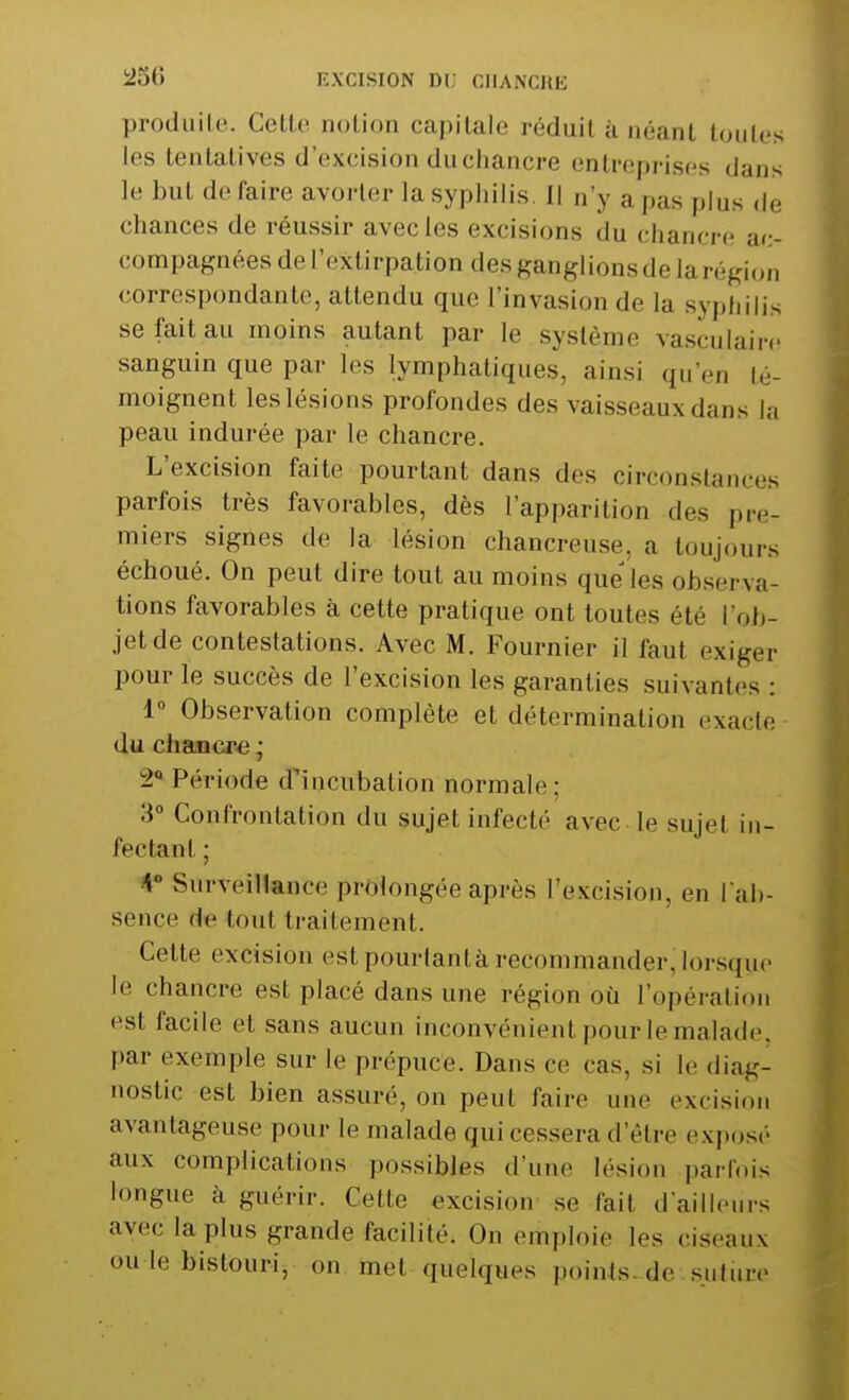 250 EXCISION Di; CHANCRE produite. Celle notion capitale réduil à néant toutes les tentatives «l'excision du chancre entreprises dans le but de faire avorter la syphilis. Il n'y a pas plus de chances de réussir avec les excisions du chancre ac- compagnées de l'extirpation des ganglionsde la région correspondante, attendu que l'invasion de la syphilis se fait au moins autant par le système vasculaire sanguin que par les lymphatiques, ainsi qu'en té- moignent les lésions profondes des vaisseaux dans la peau indurée par le chancre. L'excision faite pourtant dans dos circonstances parfois très favorables, dès l'apparition des pre- miers signes de la lésion chancreuse, a toujours échoué. On peut dire tout au moins que'les observa- tions favorables à cette pratique ont toutes été l'ob- jet de contestations. Avec M. Fournier il faut exiger pour le succès de l'excision les garanties suivantes : 1° Observation complète et détermination exacte du chancre ; 2° Période d'incubation normale; :i° Confrontation du sujet infecté avec le sujet in- fectant ; * Surveillance prolongée après l'excision, en l'ab- sence de tout traitement. Cette excision est pourtantà recommander, lorsque le chancre est placé dans une région où l'opération est facile et sans aucun inconvénient pour le malade, par exemple sur le prépuce. Dans ce cas, si le diag- nostic est bien assuré, on peut faire une excision avantageuse pour [e malade qui cessera d'être exposé aux complications possibles d'une lésion parfois longue à guérir. Cette excision se lait d'ailleurs avec la plus grande facilité. On emploie les ciseaux «»u le bistouri, on met quelques points de suture