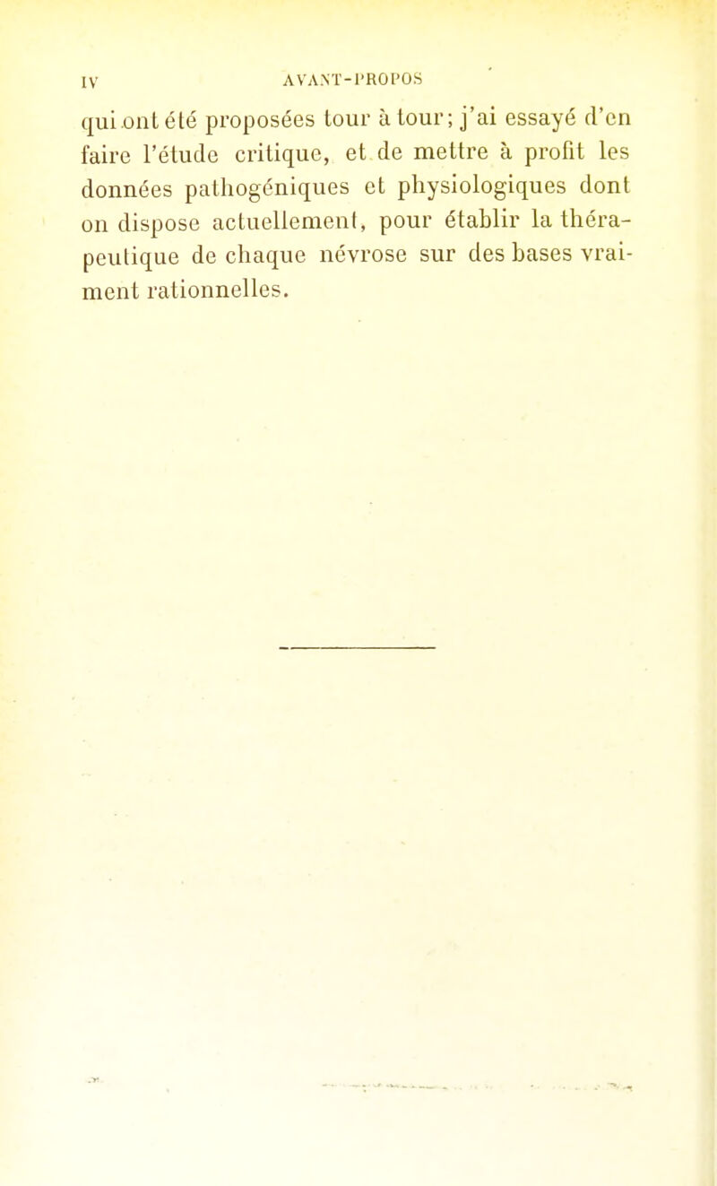 qui ont été proposées tour à tour ; j'ai essayé d'en faire l'étude critique, et de mettre à profit les données pathogéniques et physiologiques dont on dispose actuellement, pour établir la théra- peutique de chaque névrose sur des bases vrai- ment rationnelles.