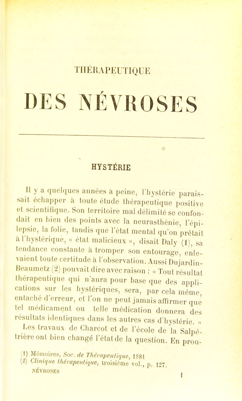 ÏHÉRAPEUÏIQUE DES NÉVROSES HYSTÉRIE Il y a quelques années à peine, l'hyslérie parais- sait échapper à toute étude thérapeutique positive et scientifique. Son territoire mal délimité se confon- dait en bien des points avec la neurasthénie, 1 epi- lepsie, la folie, tandis que l'état mental qu'on prêtait à l'hystérique, <. état malicieux », disait Daly (1), sa tendance constante à tromper son entourage, enle- vaient toute certitude à l'observation. Aussi Dujardin- Beaumetz (2) pouvait dire avec raison : u Tout résultat thérapeutique qui n'aura pour base que des appli- cations sur les hystériques, sera, par cela même entaché d'erreur, et l'on ne peut jamais affirmer que tel médicament ou telle médication donnera des résultats identiques dans les autres cas d'hystérie. Les travaux de Charcot et de l'école de la Salnè- Irièreont bien changé l'état de la question. En prou- (1) Mémoires, Soc. de ThérapeuUr/ue, 1881 (2) Clinirfite Ikérapeuiique, troisième vol., p. [27. NÉVROSES ,