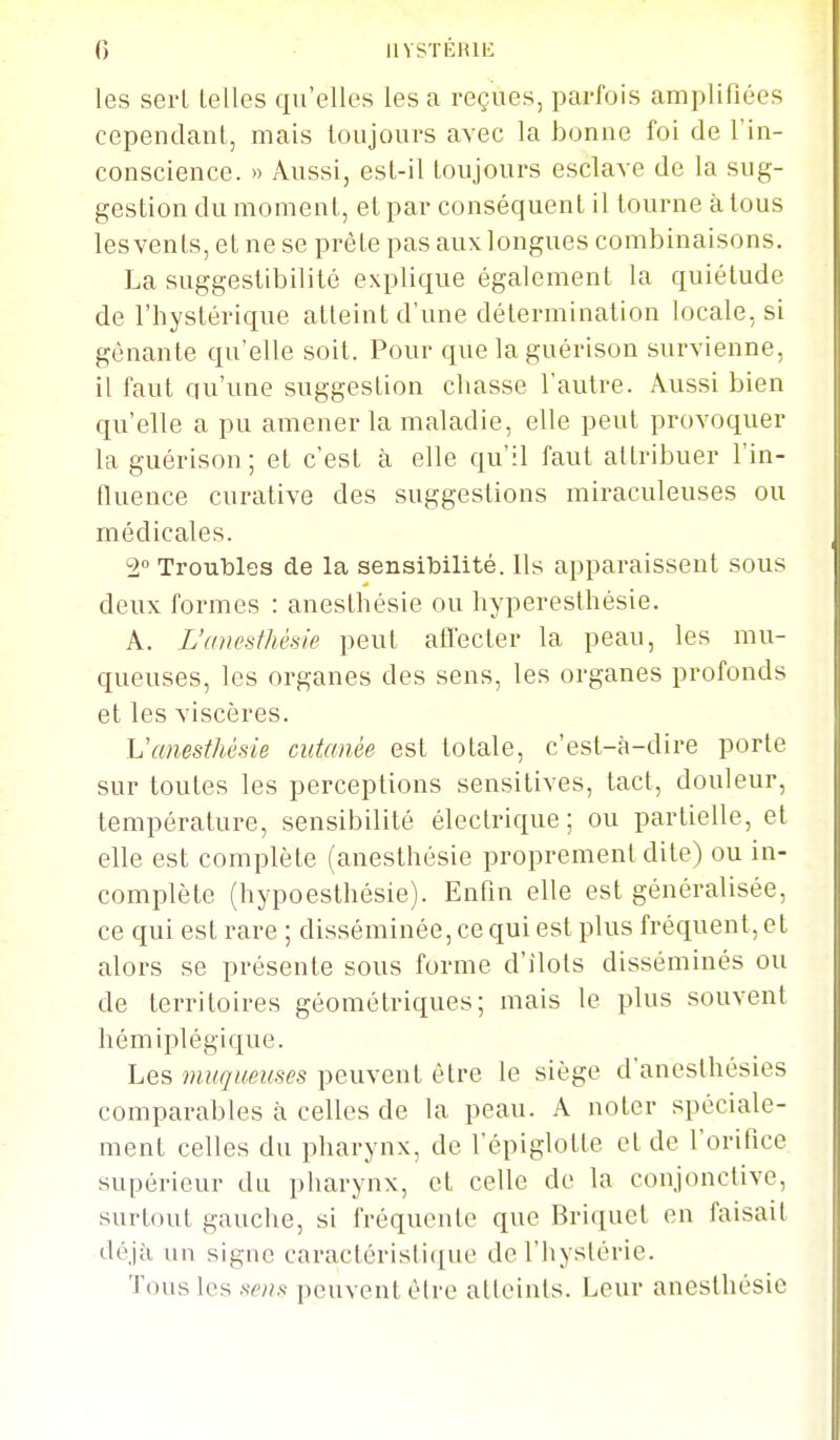 () iivsTÉiui': les sei-L telles qu'elles les a reçues, parfois amplifiées cependant, mais toujours avec la bonne foi de l'in- conscience. » Aussi, est-il toujours esclave de la sug- gestion du moment, et par conséquent il tourne à tous lesvents, et ne se prête pas aux longues combinaisons. La suggeslibilité explique également la quiétude de l'hystérique atteint d'une détermination locale, si gênante qu'elle soit. Pour que laguérison survienne, il faut qu'une suggestion chasse l'autre. Àussi bien qu'elle a pu amener la maladie, elle peut provoquer la guérison; et c'est à elle qu'il faut attribuer l'in- fluence curative des suggestions miraculeuses ou médicales. 2° Troubles de la sensibilité. Ils apparaissent sous deux formes : anesthésie ou hyperesthêsie. A. L'anesthésie peut afl'ecter la peau, les mu- queuses, les organes des sens, les organes profonds et les viscères. Vanesthésie cutanée est totale, c'est-à-dire porte sur toutes les perceptions sensilives, tact, douleur, température, sensibilité électrique; ou partielle, et elle est complète (anesthésie proprement dite) ou in- complète (hypoesthésie). Enfin elle est généralisée, ce qui est rare ; disséminée, ce qui est plus fréquent, et alors se présente sous forme d'îlots disséminés ou de territoires géométriques; mais le plus souvent hémiplégique. Les muqueuses peuvent être le siège d'anesthésies comparables à celles de la peau. A noter spéciale- ment celles du pharynx, de l'épiglotte et de l'orifice supérieur du pharynx, et celle do la conjonctive, surtout gauche, si fréquente que Briquet en faisait déjà un signe caractéristique de l'hystérie. Tous les sens peuvent être atteints. Leur anesthésie