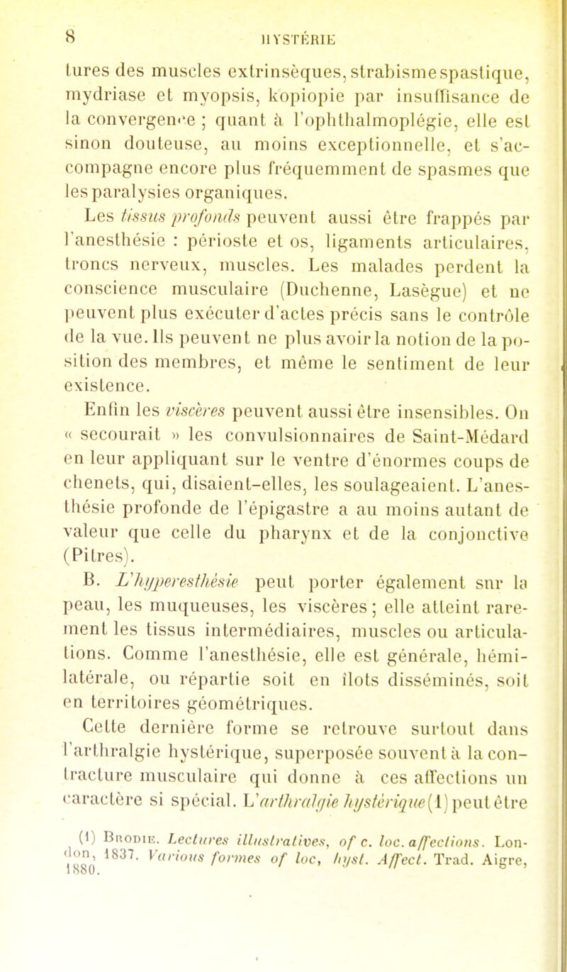 lures des muscles extrinsèques, strabismespaslique, mydriase et myopsis, kopiopie par insuffisance de la convergen''e ; quant à l'ophtlialmoplégie, elle est sinon douteuse, au moins exceptionnelle, et s'ac- compagne encore plus fréquemment de spasmes que les paralysies organiques. Les tissus profonds peuvent aussi être frappés par l'anesthésie : périoste et os, ligaments articulaires, troncs nerveux, muscles. Les malades perdent la conscience musculaire (Duchenne, Lasègue) et ne peuvent plus exécuter d'actes précis sans le contrôle de la vue. Ils peuvent ne plus avoir la notion de la po- sition des membres, et même le sentiment de leur existence. Enfin les viscères peuvent aussi être insensibles. On « secourait » les convulsionnaires de Saint-Médard en leur appliquant sur le ventre d'énormes coups de chenets, qui, disaient-elles, les soulageaient. L'anes- thésie profonde de l'épigastre a au moins autant de valeur que celle du pharynx et de la conjonctive (Pitres). B. Lliyperesthésie peut porter également sur lo peau, les muqueuses, les viscères ; elle atteint rare- ment les tissus intermédiaires, muscles ou articula- tions. Comme l'anesthésie, elle est générale, hémi- latérale, ou répartie soit en îlots disséminés, soit en territoires géométriques. Cette dernière forme se retrouve surtout dans l'arthralgie hystérique, superposée souvent à la con- tracture musculaire qui donne à ces affections un caractère si spécial. Uarthralffie hj/stériqi{e{i) peulèlve (1) Brodie. Lectures illi/slralives, of c. loc. affeclions. Lon- <lon 1837. Various formes of loc, In/sl. Affecl. Trad. Aigre, 1 ooU.